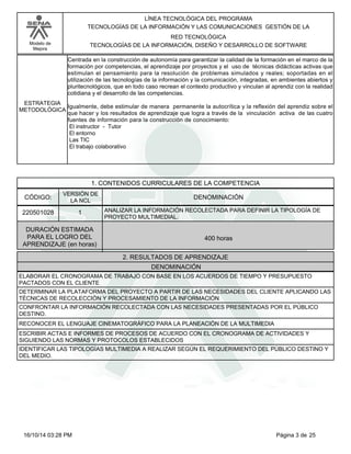 Modelo de
Mejora
LÍNEA TECNOLÓGICA DEL PROGRAMA
TECNOLOGÍAS DE LA INFORMACIÓN Y LAS COMUNICACIONES GESTIÓN DE LA
RED TECNOLÓGICA
TECNOLOGÍAS DE LA INFORMACIÓN, DISEÑO Y DESARROLLO DE SOFTWARE
Centrada en la construcción de autonomía para garantizar la calidad de la formación en el marco de la
formación por competencias, el aprendizaje por proyectos y el uso de técnicas didácticas activas que
estimulan el pensamiento para la resolución de problemas simulados y reales; soportadas en el
utilización de las tecnologías de la información y la comunicación, integradas, en ambientes abiertos y
pluritecnológicos, que en todo caso recrean el contexto productivo y vinculan al aprendiz con la realidad
cotidiana y el desarrollo de las competencias.
Igualmente, debe estimular de manera permanente la autocrítica y la reflexión del aprendiz sobre el
que hacer y los resultados de aprendizaje que logra a través de la vinculación activa de las cuatro
fuentes de información para la construcción de conocimiento:
El instructor - Tutor
El entorno
Las TIC
El trabajo colaborativo
ESTRATEGIA
METODOLÓGICA
1. CONTENIDOS CURRICULARES DE LA COMPETENCIA
DENOMINACIÓNCÓDIGO:
220501028
VERSIÓN DE
LA NCL
1
2. RESULTADOS DE APRENDIZAJE
ANALIZAR LA INFORMACIÓN RECOLECTADA PARA DEFINIR LA TIPOLOGÍA DE
PROYECTO MULTIMEDIAL.
DURACIÓN ESTIMADA
PARA EL LOGRO DEL
APRENDIZAJE (en horas)
400 horas
DENOMINACIÓN
ELABORAR EL CRONOGRAMA DE TRABAJO CON BASE EN LOS ACUERDOS DE TIEMPO Y PRESUPUESTO
PACTADOS CON EL CLIENTE
DETERMINAR LA PLATAFORMA DEL PROYECTO A PARTIR DE LAS NECESIDADES DEL CLIENTE APLICANDO LAS
TÉCNICAS DE RECOLECCIÓN Y PROCESAMIENTO DE LA INFORMACIÓN
CONFRONTAR LA INFORMACIÓN RECOLECTADA CON LAS NECESIDADES PRESENTADAS POR EL PÚBLICO
DESTINO.
RECONOCER EL LENGUAJE CINEMATOGRÁFICO PARA LA PLANEACIÓN DE LA MULTIMEDIA
ESCRIBIR ACTAS E INFORMES DE PROCESOS DE ACUERDO CON EL CRONOGRAMA DE ACTIVIDADES Y
SIGUIENDO LAS NORMAS Y PROTOCOLOS ESTABLECIDOS
IDENTIFICAR LAS TIPOLOGÍAS MULTIMEDIA A REALIZAR SEGÚN EL REQUERIMIENTO DEL PÚBLICO DESTINO Y
DEL MEDIO.
Página 3 de 2516/10/14 03:28 PM
 