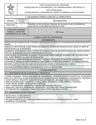 Modelo de
Mejora
LÍNEA TECNOLÓGICA DEL PROGRAMA
TECNOLOGÍAS DE LA INFORMACIÓN Y LAS COMUNICACIONES GESTIÓN DE LA
RED TECNOLÓGICA
TECNOLOGÍAS DE LA INFORMACIÓN, DISEÑO Y DESARROLLO DE SOFTWARE
1. CONTENIDOS CURRICULARES DE LA COMPETENCIA
DENOMINACIÓNCÓDIGO:
220501029
VERSIÓN DE
LA NCL
1
2. RESULTADOS DE APRENDIZAJE
DISEÑAR LA SOLUCIÓN MULTIMEDIAL DE ACUERDO CON EL INFORME DE
ANÁLISIS DE LA INFORMACIÓN RECOLECTADA.
DURACIÓN ESTIMADA
PARA EL LOGRO DEL
APRENDIZAJE (en horas)
600 horas
DENOMINACIÓN
MODELAR LOS ELEMENTOS DE LA IMAGEN CON BASE EN LOS OBJETOS O PERSONAJES ESTABLECIDOS EN EL
GUIÓN
CREAR EL PROTOTIPO DE LA MULTIMEDIA SIGUIENDO EL PATRÓN ESTABLECIDO EN EL GUIÓN, EL MAPA DE
NAVEGACIÓN Y EL STORYBOARD
VALIDAR EL STORYBOARD CON EL CLIENTE DE ACUERDO CON LAS ESPECIFICACIONES DEL GUIÓN TÉCNICO
PARA SU APROBACIÓN DEJANDO CONSTANCIA EN UN ACTA
CONSTRUIR EL STORYBOARD APLICANDO TÉCNICAS DE CREATIVIDAD DE ACUERDO CON LA ESTRUCTURA
DEL GUIÓN TÉCNICO Y EL MAPA DE NAVEGACIÓN
ELABORAR EL GUIÓN MULTIMEDIA (LITERARIO Y TÉCNICO) APLICANDO TÉCNICAS DE COMPOSICIÓN
LITERARIA Y LENGUAJE CINEMATOGRÁFICO CONFORME A LA TIPOLOGÍA DEFINIDA Y AL PÚBLICO DESTINO
DEFINIR LA ESTRUCTURA DEL MAPA DE NAVEGACIÓN SEGÚN LA NECESIDAD DEL CLIENTE
DISEÑAR LA INTERFAZ GRÁFICA CON BASE EN EL MAPA DE NAVEGACIÓN
3. CONOCIMIENTOS
3.1. CONOCIMIENTOS DE CONCEPTOS Y PRINCIPIOS
GUIÓN LITERARIO: PRINCIPIOS BÁSICOS (NECESIDAD, ATENCIÓN COGNITIVA/AFECTIVA, ECONOMÍA,
MÚLTIPLE ENTRADA). ELEMENTOS (DISCURSOS, DRAMATIZACIÓN, COHERENCIA ARGUMENTAL, MENSAJE)
GUIÓN TÉCNICO: CONCEPTO, CARACTERÍSTICAS, ELEMENTOS, LENGUAJE CINEMATOGRÁFICO
MAPA DE NAVEGACIÓN: CONCEPTO, CLASES (LINEAL, JERÁRQUICO, LIBRE, HÍBRIDO), CRITERIOS.
STORY BOARD: DISEÑO, ESTRUCTURA, FORMATOS
ARTE: ESCENOGRAFÍA, AMBIENTES, FONDOS, PERSONAJES Y OBJETOS
MODELADO: OBJETOS, PERSONAJES, PRODUCTOS, TEXTURAS, SOFTWARE ESPECIALIZADO
ESTÁNDARES DE USABILIDAD: CONCEPTOS, CARACTERÍSTICAS, APLICACIONES.
3.2. CONOCIMIENTOS DE PROCESO
REDACTAR EL GUIÓN LITERARIO.
CONSTRUIR EL GUIÓN TÉCNICO.
APLICAR ELEMENTOS DEL LENGUAJE CINEMATOGRÁFICO EN LA CONSTRUCCIÓN DEL GUIÓN
DISEÑAR EL STORYBOARD.
Página 5 de 2516/10/14 03:28 PM
 