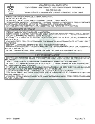 Modelo de
Mejora
LÍNEA TECNOLÓGICA DEL PROGRAMA
TECNOLOGÍAS DE LA INFORMACIÓN Y LAS COMUNICACIONES GESTIÓN DE LA
RED TECNOLÓGICA
TECNOLOGÍAS DE LA INFORMACIÓN, DISEÑO Y DESARROLLO DE SOFTWARE
INTEGRACIÓN: TIPOS DE ARCHIVOS, MATERIAL AUDIOVISUAL
MAQUETACIÓN: HTML, CSS.
FRONT-END (CLIENTE): DEFINICIÓN, PLATAFORMAS, UTILIDAD, CONFIGURACIÓN.
PROGRAMACIÓN: JAVASCRIPT, ACTIONSCRIPT, SINTAXIS, VARIABLES, CONDICIONES, CICLOS, FUNCIONES,
PROGRAMACIÓN ORIENTADA A EVENTOS, PROGRAMACIÓN ORIENTADA A OBJETOS.
SERVICIOS: CONSUMO DE SERVICIOS, XML, WEBSERVICE, RSS, PETICIONES HTTP, REST-FULL.
3.2. CONOCIMIENTOS DE PROCESO
INTERPRETAR EL MAPA NAVEGACIÓN DE LA MULTIMEDIA
RECONOCER LOS ELEMENTOS AUDIOVISUALES SEGÚN SU FUNCIÓN, FORMATO Y PROGRAMA PARA EDICIÓN
REALIZAR EL TRATAMIENTO INTEGRAL DE LAS IMÁGENES.
INTEGRAR LOS ELEMENTOS AUDIOVISUALES(IMÁGENES, OBJETOS 3D, AUDIO, VÍDEO) DENTRO DE LA
MAQUETA WEB
UTILIZAR DIVERSOS TIPOS DE PROGRAMAS DE DISEÑO GRÁFICO Y PROGRAMACIÓN DE SOFTWARE LIBRE O
PROPIETARIO.
CODIFICAR LA MULTIMEDIA DEPENDIENDO DE LA TECNOLOGÍA SELECCIONADA.
IMPORTAR SERVICIOS WEB BASADOS EN PLATAFORMAS DE TRANSFERENCIA DE DATOS (XML, WEBSERVICE,
RSS, PETICIONES HTTP)
VALIDAR LOS ELEMENTOS DE LA MULTIMEDIA, FUNCIONALIDAD, COHERENCIA Y MANEJO DE DATOS.
4. CRITERIOS DE EVALUACIÓN
IDENTIFICA LOS FORMATOS DE ARCHIVO NECESARIOS SEGÚN LA PLATAFORMA DE INTEGRACIÓN DE LA
MULTIMEDIA
CREA Y/O EDITA ELEMENTOS GRÁFICOS EN LOS PROGRAMAS PARA RETOQUE DE IMÁGENES
PRODUCE LOS COMPONENTES AUDIOVISUALES SIGUIENDO EL CRONOGRAMA Y HACIENDO USO ADECUADO
DE LAS HERRAMIENTAS DE SOFTWARE.
INTEGRA LAS HERRAMIENTAS DE PRODUCCIÓN MULTIMEDIA LOS COMPONENTES AUDIOVISUALES
PRODUCIDOS SEGÚN LAS ESPECIFICACIONES DEL STORYBOARD.
CODIFICA LOS ELEMENTOS DE LA MULTIMEDIA DE ACUERDO AL MAPA DE NAVEGACIÓN.
DESPLIEGA Y MANIPULA DATOS DE MANERA SÍNCRONA Y ASÍNCRONA SEGÚN LAS ESPECIFICACIONES DEL
MAPA DE NAVEGACIÓN.
VERIFICA EL CORRECTO FUNCIONAMIENTO DE LA MULTIMEDIA SIGUIENDO EL ORDEN ESTABLECIDO POR EL
MAPA DE NAVEGACIÓN.
Página 7 de 2516/10/14 03:28 PM
 