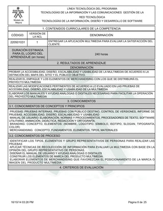 Modelo de
Mejora
LÍNEA TECNOLÓGICA DEL PROGRAMA
TECNOLOGÍAS DE LA INFORMACIÓN Y LAS COMUNICACIONES GESTIÓN DE LA
RED TECNOLÓGICA
TECNOLOGÍAS DE LA INFORMACIÓN, DISEÑO Y DESARROLLO DE SOFTWARE
1. CONTENIDOS CURRICULARES DE LA COMPETENCIA
DENOMINACIÓNCÓDIGO:
220501031
VERSIÓN DE
LA NCL
1
2. RESULTADOS DE APRENDIZAJE
ENTREGAR LA APLICACIÓN MULTIMEDIA PARA EVALUAR LA SATISFACCIÓN DEL
CLIENTE.
DURACIÓN ESTIMADA
PARA EL LOGRO DEL
APRENDIZAJE (en horas)
240 horas
DENOMINACIÓN
PROBAR LA ACCESIBILIDAD, DISEÑO, ESCALABILIDAD Y USABILIDAD DE LA MULTIMEDIA DE ACUERDO A LA
DEFINICIÓN DEL MAPA DEL SITIO Y EL PÚBLICO OBJETIVO.
REALIZAR EL EMPAQUE Y LOS ELEMENTOS DE MERCHANDISING CON LOS QUE SE DISTRIBUIRÁ EL
PROYECTO MULTIMEDIA
REALIZAR LAS MODIFICACIONES PERTINENTES DE ACUERDO A LO EVALUADO EN LAS PRUEBAS DE
ACCESIBILIDAD, DISEÑO, ESCALABILIDAD Y USABILIDAD DE LA MULTIMEDIA
ELABORAR LOS MANUALES Y AYUDAS ANÁLOGAS O DIGITALES NECESARIAS PARA FACILITAR LA OPERACIÓN
DEL PROYECTO MULTIMEDIA
3. CONOCIMIENTOS
3.1. CONOCIMIENTOS DE CONCEPTOS Y PRINCIPIOS
PRUEBAS: PRUEBAS INTERNAS, PRUEBAS CON PÚBLICO DESTINO, CONTROL DE VERSIONES, INFORME DE
PRUEBAS, ACCESIBILIDAD, DISEÑO, ESCALABILIDAD Y USABILIDAD
MANUAL DE USUARIO: ELABORACIÓN, NORMAS Y PROCEDIMIENTOS, PROCESADORES DE TEXTO, SOFTWARE
UTILITARIO, ANIMACIÓN, DIDÁCTICA, REDACCIÓN Y ORTOGRAFÍA.
BRANDING: CONCEPTO, ELEMENTOS: (NOMBRE, LOGOTIPO, SÍMBOLO, ISOTIPO, SLOGAN, TIPOGRAFÍA,
COLOR)
MERCHANDISING: CONCEPTO, FUNDAMENTOS, ELEMENTOS, TIPOS, MATERIALES
3.2. CONOCIMIENTOS DE PROCESO
IDENTIFICAR LOS TIPOS, ELEMENTOS Y GRUPO REPRESENTATIVOS DE PERSONAS PARA REALIZAR LAS
PRUEBAS
APLICAR TÉCNICAS DE RECOLECCIÓN DE INFORMACIÓN PARA EVALUAR LA MULTIMEDIA CON BASE EN LA
OPINIÓN DEL GRUPO REPRESENTATIVO DE PERSONAS.
DISEÑAR EL MANUAL DE USUARIO Y AYUDAS ANÁLOGAS O DIGITALES
CONSTRUIR LOS ELEMENTOS DE MARCA DEL PRODUCTO MULTIMEDIA
ELABORAR ELEMENTOS DE MERCHANDISING QUE FAVOREZCAN EL POSICIONAMIENTO DE LA MARCA O
IMAGEN DEL PRODUCTO MULTIMEDIA
4. CRITERIOS DE EVALUACIÓN
Página 8 de 2516/10/14 03:28 PM
 