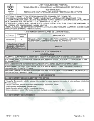 Modelo de
Mejora
LÍNEA TECNOLÓGICA DEL PROGRAMA
TECNOLOGÍAS DE LA INFORMACIÓN Y LAS COMUNICACIONES GESTIÓN DE LA
RED TECNOLÓGICA
TECNOLOGÍAS DE LA INFORMACIÓN, DISEÑO Y DESARROLLO DE SOFTWARE
RECONOCE EL CONCEPTO DE ACCESIBILIDAD, DISEÑO, ESCALABILIDAD Y USABILIDAD
SELECCIONA Y PLANEA EL TIPO DE PRUEBA PARA EVALUAR LA SATISFACCIÓN DEL USUARIO FINAL.
ELABORA LOS MANUALES DE USUARIO REQUERIDOS PARA LA CORRECTA UTILIZACIÓN DE LA MULTIMEDIA
DE ACUERDO AL PÚBLICO DESTINO Y LOS LINEAMIENTOS TÉCNICOS.
INTEGRA LA AYUDA EN LA MULTIMEDIA SEGÚN LA TIPOLOGÍA Y ESTRUCTURA DE NAVEGACIÓN CON EL FIN
DE HACERLA MÁS COMPRENSIBLE PARA EL USUARIO.
DISEÑA EL MANUAL DE IDENTIDAD CORPORATIVA Y DE MARCA DEL PRODUCTO MULTIMEDIA BASADO EN LOS
CONCEPTOS DE BRANDING Y MERCHANDISING
1. CONTENIDOS CURRICULARES DE LA COMPETENCIA
DENOMINACIÓNCÓDIGO:
220501039
VERSIÓN DE
LA NCL
2
2. RESULTADOS DE APRENDIZAJE
REALIZAR LA POST-PRODUCCIÓN PARA GENERAR LA ANIMACIÓN FINAL DE
ACUERDO CON LAS ESPECIFICACIONES DEL PROYECTO.
DURACIÓN ESTIMADA
PARA EL LOGRO DEL
APRENDIZAJE (en horas)
400 horas
DENOMINACIÓN
AJUSTAR LA ILUMINACIÓN Y EL COLOR DE LA ESCENA PARA LOGRAR LA APARIENCIA VISUAL DESEADA
EDITAR IMÁGENES UTILIZANDO SOFTWARE DE EDICIÓN AUDIOVISUAL DE ACUERDO CON LO ESTABLECIDO
EN GUIÓN TÉCNICO
MONTAR SECUENCIAS DE ACUERDO CON LAS ESPECIFICACIONES DEL PROYECTO MULTIMEDIA
AGREGAR EFECTOS ESPECIALES: VISUALES Y SONOROS AL PROYECTO MULTIMEDIA SIGUIENDO LOS
LINEAMIENTOS DEL GUIÓN TÉCNICO
IMPORTAR Y EXPORTAR ARCHIVOS SEGÚN EL SOPORTE TÉCNICO FINAL ELEGIDO PARA LA PROYECCIÓN Y/O
DISTRIBUCIÓN DE LA PRODUCCIÓN
3. CONOCIMIENTOS
3.1. CONOCIMIENTOS DE CONCEPTOS Y PRINCIPIOS
Fotografía: Composición, edición, retoque, foto montaje, formatos, resoluciones, modos de color, software: (photoshop,
fireworks, gimp)
Edición: iluminación, efectos especiales, línea de tiempo, transiciones, render
Video: formatos, resoluciones, codificaciones
Sonido: formatos, adición, edición, transiciones, efectos
Software de edición: Video: (After efects, premiere, final cut), Audio: (sound booth, Sony vegas, audacity, pro tools)
3.2. CONOCIMIENTOS DE PROCESO
Página 9 de 2516/10/14 03:28 PM
 