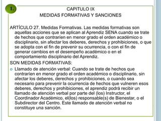 CAPITULO IX
MEDIDAS FORMATIVAS Y SANCIONES
ARTÍCULO 27. Medidas Formativas. Las medidas formativas son
aquellas acciones que se aplican al Aprendiz SENA cuando se trate
de hechos que contraríen en menor grado el orden académico o
disciplinario, sin afectar los deberes, derechos y prohibiciones, o que
se adopta con el fin de prevenir su ocurrencia, o con el fin de
generar cambios en el desempeño académico o en el
comportamiento disciplinario del Aprendiz.
SON MEDIDAS FORMATIVAS:
 Llamado de atención verbal: Cuando se trate de hechos que
contraríen en menor grado el orden académico o disciplinario, sin
afectar los deberes, derechos y prohibiciones, o cuando sea
necesario para prevenir la ocurrencia de hechos que vulneren esos
deberes, derechos y prohibiciones, el aprendiz podrá recibir un
llamado de atención verbal por parte del (los) Instructor, el
Coordinador Académico, el(los) responsable(s) de Bienestar, o el
Subdirector del Centro. Este llamado de atención verbal no
constituye una sanción.
 