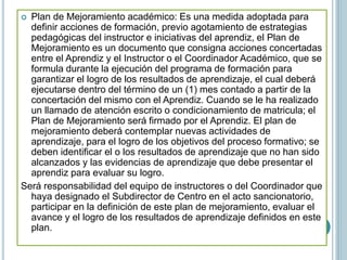  Plan de Mejoramiento académico: Es una medida adoptada para
definir acciones de formación, previo agotamiento de estrategias
pedagógicas del instructor e iniciativas del aprendiz, el Plan de
Mejoramiento es un documento que consigna acciones concertadas
entre el Aprendiz y el Instructor o el Coordinador Académico, que se
formula durante la ejecución del programa de formación para
garantizar el logro de los resultados de aprendizaje, el cual deberá
ejecutarse dentro del término de un (1) mes contado a partir de la
concertación del mismo con el Aprendiz. Cuando se le ha realizado
un llamado de atención escrito o condicionamiento de matricula; el
Plan de Mejoramiento será firmado por el Aprendiz. El plan de
mejoramiento deberá contemplar nuevas actividades de
aprendizaje, para el logro de los objetivos del proceso formativo; se
deben identificar el o los resultados de aprendizaje que no han sido
alcanzados y las evidencias de aprendizaje que debe presentar el
aprendiz para evaluar su logro.
Será responsabilidad del equipo de instructores o del Coordinador que
haya designado el Subdirector de Centro en el acto sancionatorio,
participar en la definición de este plan de mejoramiento, evaluar el
avance y el logro de los resultados de aprendizaje definidos en este
plan.
 