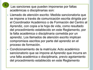 Las sanciones que pueden imponerse por faltas
académicas o disciplinarias son:
 Llamado de atención escrito: Medida sancionatoria que
se impone a través de comunicación escrita dirigida por
el Coordinador Académico o de Formación del Centro al
Aprendiz, con copia a la hoja de vida, como resultado
del procedimiento establecido en este Reglamento, por
la falta académica o disciplinaria cometida por un
aprendiz. Los llamados de atención escrito implican
compromisos escritos por parte del aprendiz en el
proceso de formación.
 Condicionamiento de la matrícula: Acto académico
sancionatorio que se impone al Aprendiz que incurra en
una falta académica o disciplinaria, previo agotamiento
del procedimiento establecido en este Reglamento
 