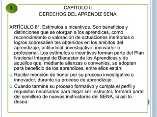 CAPITULO II
DERECHOS DEL APRENDIZ SENA
ARTÍCULO 8°. Estímulos e incentivos. Son beneficios y
distinciones que se otorgan a los aprendices, como
reconocimiento o valoración de actuaciones meritorias o
logros sobresalien tes obtenidos en los ámbitos del
aprendizaje, actitudinal, investigativo, innovador o
profesional. Los estímulos e incentivos forman parte del Plan
Nacional Integral de Bienestar de los Aprendices y de
aquellos que, mediante alianzas o convenios, se adopten
para beneficio de los aprendices, entre ellos están:
 Recibir mención de honor por su proceso investigativo o
innovador, durante su proceso de aprendizaje.
 Cuando termine su proceso formativo y cumpla el perfil y
requisitos necesarios para llegar ser instructor, formará parte
del semillero de nuevos instructores del SENA, si así lo
desea.
 