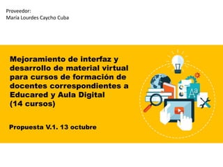 Mejoramiento de interfaz y
desarrollo de material virtual
para cursos de formación de
docentes correspondientes a
Educared y Aula Digital
(14 cursos)
Propuesta V.1. 13 octubre
Proveedor:
María Lourdes Caycho Cuba
 