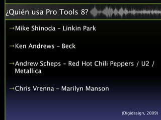 ¿Quién usa Pro Tools 8?

→Mike Shinoda – Linkin Park

→Ken Andrews – Beck

→Andrew Scheps – Red Hot Chili Peppers / U2 /
 Metallica

→Chris Vrenna – Marilyn Manson


                                  (Digidesign, 2009)
 