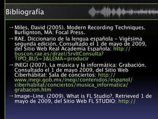 Bibliografía

→ Miles, David (2005). Modern Recording Techniques.
  Burlignton, MA: Focal Press.
→ RAE. Diccionario de la lengua española - Vigésima
  segunda edición. Consultado el 1 de mayo de 2009,
  del Sitio Web Real Academia Española: http://
  buscon.rae.es/draeI/SrvltConsulta?
  TIPO_BUS=3&LEMA=producir
→ INEGI (2007). La música y la informática: Grabación.
  Consultado el 1 de mayo 2009, del Sitio Web
  Ciberhábitat: Sala de conciertos: http://
  www.inegi.gob.mx/inegi/contenidos/espanol/
  ciberhabitat/conciertos/musica_informatica/
  grabacion.htm
→ Image-Line, (2009). What is FL Studio?. Retrieved 1 de
  mayo de 2009, del Sitio Web FL STUDIO: http://
 