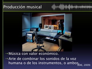 Producción musical




→Música con valor económico.
→Arte de combinar los sonidos de la voz
 humana o de los instrumentos, o ambos. 2009)
                                        (RAE,
 
