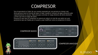 COMPRESOR
Son el equivalente al fader de una consola manejado por una persona en tiempo real,
dicha persona tiene la función de bajar el fader cuando el volumen de algún elemento sube
repentinamente en exceso. Todo esto para controlar el rango dinámico de dicho elemento
y evitar que este se salga del plano.
Entonces lo que hace el compresor en esencia es reducir el nivel de una señal con unos
parámetros que son fijados por el usuario y que modifican como se comportan el mismo
COMPRESOR BASICO
COMPRESOR AVANZADO
 