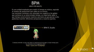 BPM
(BEATS POR MINUTE)
Es una unidad empleada para medir el tiempo en música, equivale
al numero de pulsaciones que caben en un minuto.
Las canciones contienen una velocidad con respecto a los golpes
que contiene en un determinado tiempo, es importante saber a
que tiempo construiremos nuestras canciones ya que gracias a ello
podremos trasmitir diferentes sensaciones a nuestros oyentes.
Si deseas entender un poco mas sobre la importancias de escoger un buen tiempo para
tus canciones mira el siguiente video
https://youtu.be/1rCsiQLRqlo
BPM FL Studio
 