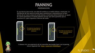 PANNING
(PANORAMIZACION)
Es una técnica para enviar una señal de sonido en un medio estéreo o multicanal. La
distribución de esta señal de sonido (para monofónicos o estereofónicos) se hace
atraves de un nuevo campo de sonido estéreo o multicanal determinado por un ajuste
de control panorámico en donde podemos calcular que tanto queremos que se
escuche en la parte izquierda o derecha del audio.
Si deseas vivir una experiencia de las maravillas que puedes hacer con el panning
mira el siguiente link: https://youtu.be/r4WZbPEgrek
El sonido se escuchara en
la parte izquierda de los
altavoces El sonido se escuchara en
la parte derecha de los
altavoces
 