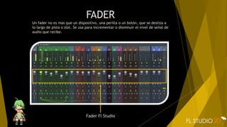 FADER
Un fader no es mas que un dispositivo, una perilla o un botón, que se desliza a
lo largo de pista o slot. Se usa para incrementar o disminuir el nivel de señal de
audio que recibe.
Fader Fl Studio
 