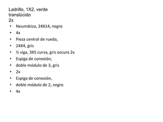 Ladrillo, 1X2, verde 
translúcido 
2x 
• Neumático, 24X14, negro 
• 4x 
• Pieza central de rueda, 
• 24X4, gris 
• ½ viga, 3X5 curva, gris oscura 2x 
• Espiga de conexión, 
• doble módulo de 3, gris 
• 2x 
• Espiga de conexión, 
• doble módulo de 2, negro 
• 4x 
