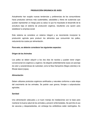 PRODUCCIÓN ORGÁNICA DE AVES
Actualmente han surgido nuevas tendencias y preferencias de los consumidores
hacia productos cárnicos más sustentables, saludables y libres de sustancias que
puedan representar un riesgo para su salud, lo que ha impulsado el desarrollo de la
avicultura bajo el sistema de producción orgánica, resultando una opción para
establecer tu empresa social
Este sistema se considera un sistema integral y se recomienda incorporar la
producción agrícola para producir los alimentos que consumirán los pollos,
reduciendo los costos por alimentación.
Para esto, se deberán considerar los siguientes aspectos:
Origen de los Animales
Los pollos se deben adquirir a los dos días de nacidos y pueden tener origen
convencional (no orgánico) u orgánico. Se elegirán preferiblemente razas con plumaje
de color y características de rusticidad, como la New Hampshire (Negra colorida) o la
Rhode Island (rojiza).
Alimentación
Deben utilizarse productos orgánicos certificados y naturales conforme a cada etapa
del crecimiento de los animales. Se podrán usar granos, forrajes o subproductos
agrícolas.
Sanidad
Una alimentación adecuada y un buen manejo de instalaciones son la base para
mantener la buena salud de los animales y prevenir enfermedades. Se permite el uso
de vacunas y desparasitantes, sin embargo los antibióticos están restringidos. Es
 