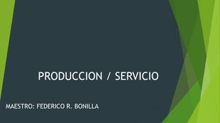 PRODUCCION / SERVICIO
MAESTRO: FEDERICO R. BONILLA
 