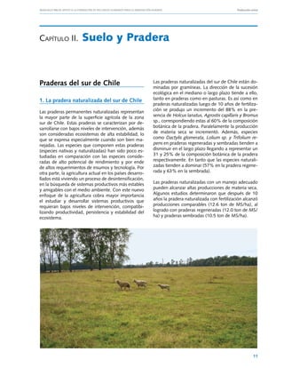 Manuales FIA de APOYO A LA FORMACIÓN DE RECURSOS HUMANOS PARA LA INNOVACIÓN AGRARIA			                     Producción ovina




Capítulo II.	Suelo                         y Pradera


Praderas del sur de Chile                                       Las praderas naturalizadas del sur de Chile están do-
                                                                minadas por gramíneas. La dirección de la sucesión
                                                                ecológica en el mediano o largo plazo tiende a ello,
1. La pradera naturalizada del sur de Chile                     tanto en praderas como en pasturas. Es así como en
                                                                praderas naturalizadas luego de 10 años de fertiliza-
Las praderas permanentes naturalizadas representan              ción se produjo un incremento del 88% en la pre-
la mayor parte de la superficie agrícola de la zona             sencia de Holcus lanatus, Agrostis capillaris y Bromus
sur de Chile. Estas praderas se caracterizan por de-            sp., correspondiendo estas al 60% de la composición
sarrollarse con bajos niveles de intervención, además           botánica de la pradera. Paralelamente la producción
son consideradas ecosistemas de alta estabilidad, lo            de materia seca se incrementó. Además, especies
que se expresa especialmente cuando son bien ma-                como Dactylis glomerata, Lolium sp. y Trifolium re-
nejadas. Las especies que componen estas praderas               pens en praderas regeneradas y sembradas tienden a
(especies nativas y naturalizadas) han sido poco es-            disminuir en el largo plazo llegando a representar un
tudiadas en comparación con las especies conside-               31 y 25% de la composición botánica de la pradera
radas de alto potencial de rendimiento y por ende               respectivamente. En tanto que las especies naturali-
de altos requerimientos de insumos y tecnología. Por            zadas tienden a dominar (57% en la pradera regene-
otra parte, la agricultura actual en los países desarro-        rada y 63% en la sembrada).
llados está viviendo un proceso de desintensificación,
en la búsqueda de sistemas productivos más estables             Las praderas naturalizadas con un manejo adecuado
y amigables con el medio ambiente. Con este nuevo               pueden alcanzar altas producciones de materia seca.
enfoque de la agricultura cobra mayor importancia               Algunos estudios determinaron que después de 10
el estudiar y desarrollar sistemas productivos que              años la pradera naturalizada con fertilización alcanzó
requieran bajos niveles de intervención, compatibi-             producciones comparables (12.6 ton de MS/ha), al
lizando productividad, persistencia y estabilidad del           logrado con praderas regeneradas (12.0 ton de MS/
ecosistema.                                                     ha) y praderas sembradas (10.5 ton de MS/ha).




                                                                                                                       11
 