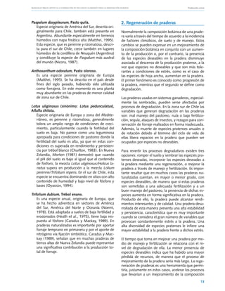 Manuales FIA de APOYO A LA FORMACIÓN DE RECURSOS HUMANOS PARA LA INNOVACIÓN AGRARIA			                      Producción ovina




Paspalum dasypleurum, Pasto quila.                              2. Regeneración de praderas
   Especie originaria de América del Sur, descrita ori-
   ginalmente para Chile, también está presente en              Normalmente la composición botánica de una prade-
   Argentina. Abundante especialmente en terrenos               ra varía a través del tiempo de acuerdo a la incidencia
   húmedos con napa freática alta (Matthei, 1995).              de factores climáticos, de suelo y de manejo. Estos
   Esta especie, que es perenne y rizomatosa, descri-           cambios se pueden expresar en un mejoramiento de
   ta para el sur de Chile, crece también en lugares            la composición botánica en conjunto con un aumen-
   húmedos de la cordillera de Neuquén (Argentina)              to de la producción o, por el contrario, la presencia
   y constituye la especie de Paspalum más austral              de las especies deseables en la pradera disminuye
   del mundo (Nicora, 1987).                                    asociada al descenso de la producción pratense, a la
                                                                vez que especies no deseables y que son más tole-
Anthoxanthum odoratum, Pasto oloroso.                           rantes a condiciones de estrés, como es el caso de
   Es una especie perenne originaria de Europa                  las especies de hoja ancha, aumentan en la pradera.
   (Matthei, 1995). Se ha descrito en el país desde             El primer fenómeno es conocido como progresión de
   fines del siglo pasado, habiendo sido utilizada              la pradera, mientras que el segundo se define como
   como forrajera. En este momento es una planta                degradación.
   muy abundante en las praderas de menor calidad
   de zona sur de Chile.                                        Las praderas usadas en sistemas ganaderos, especial-
                                                                mente las sembradas, pueden verse afectadas por
Lotus uliginosus (sinónimo: Lotus pedunculatus),                procesos de degradación. En la zona sur de Chile las
Alfalfa chilota.                                                variables que generan degradación en las praderas
   Especie originaria de Europa y zona del Medite-              son: mal manejo del pastoreo, nula o baja fertiliza-
   rráneo, es perenne y rizomatosa, generalmente                ción, sequía, ataques de insectos, y rezagos para con-
   tolera un amplio rango de condiciones de creci-              servación de forraje realizados en forma inadecuada.
   miento, particularmente cuando la fertilidad del             Además, la muerte de especies pratenses anuales o
   suelo es baja. No parece como una leguminosa                 de rotación debido al término del ciclo de vida de
   apropiada para condiciones de pastoreo donde la              ellas libera espacios en la pradera que pueden ser
   fertilidad del suelo es alta, ya que en estas con-           ocupados por especies no deseables.
   diciones es superada en rendimiento y persisten-
   cia por trébol blanco (Charlton, 1983). En Nueva             Para revertir los procesos degradativos existen tres
   Zelandia, Morton (1981) demostró que cuando                  opciones: romper el suelo y sembrar las especies pra-
   el pH del suelo es bajo al igual que el contenido            tenses deseadas, incorporar las especies deseadas a
   de fósforo, la mezcla Lotus uliginosus/Holcus la-            la pradera mediante una regeneración, o mejorar la
   natus supera en producción a la mezcla Lolium                pradera a través de manejo y fertilización. Es impor-
   perenne/Trifolium repens. En el sur de Chile, esta           tante resaltar que en muchos casos las praderas na-
   especie se encuentra dominando en sitios con alto            turalizadas cuentan, en mayor o menor grado, con
   contenido de humedad y bajo nivel de fósforo y               especies deseables, de manera que si estas praderas
   bases (Oyarzún, 1994).                                       son sometidas a una adecuada fertilización y a un
                                                                buen manejo del pastoreo, la presencia de dichas es-
Trifolium dubium, Trébol enano.                                 pecies aumenta en forma significativa en la pradera.
    Es una especie anual, originaria de Europa, que             Producto de ello, la pradera puede alcanzar rendi-
    se ha hecho adventicia en sectores de América               mientos interesantes y de calidad. Una pradera desa-
    del Sur, América del Norte y Oceanía (Noemi,                rrollada de esta manera presenta una alta estabilidad
    1978). Está adaptada a suelos de baja fertilidad y          y persistencia, característica que es muy importante
    erosionados (Heath et al., 1975), tiene baja res-           cuando se considera el gran número de variables que
    puesta al fósforo (Caradus y Mackay, 1989). En              provocan constantemente estrés a la pradera. Una
    praderas naturalizadas es importante por aportar            alta diversidad de especies pratenses le infiere una
    forraje temprano en primavera y por el aporte de            mayor estabilidad a la pradera frente a dichos estrés.
    nitrógeno vía fijación simbiótica. Caradus y Mac-
    kay (1989), señalan que en muchas praderas de               El tiempo que toma en mejorar una pradera por me-
    tierras altas de Nueva Zelandia puede representar           dio de manejo y fertilización se relaciona con el ni-
    una significativa contribución a la producción to-          vel de degradación de ella. La menor presencia de
    tal de forraje.                                             especies deseables indica que ha habido una mayor
                                                                pérdida de recursos, de manera que el proceso de
                                                                mejoramiento de la pradera sería más largo. La rege-
                                                                neración de praderas es una herramienta que permi-
                                                                tiría, justamente en estos casos, acelerar los procesos
                                                                que llevarían a un mejoramiento de la composición
                                                                                                                        13
 