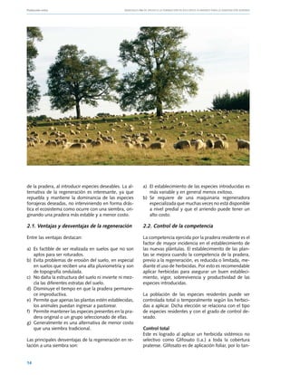 Producción ovina			                               Manuales FIA de APOYO A LA FORMACIÓN DE RECURSOS HUMANOS PARA LA INNOVACIÓN AGRARIA




de la pradera, al introducir especies deseables. La al-       a)	 El establecimiento de las especies introducidas es
ternativa de la regeneración es interesante, ya que               más variable y en general menos exitoso.
repuebla y mantiene la dominancia de las especies             b)	 Se requiere de una maquinaria regeneradora
forrajeras deseadas, no interviniendo en forma drás-              especializada que muchas veces no está disponible
tica el ecosistema como ocurre con una siembra, ori-              a nivel predial y que el arriendo puede tener un
ginando una pradera más estable y a menor costo.                  alto costo.

2.1. Ventajas y desventajas de la regeneración                2.2. Control de la competencia

Entre las ventajas destacan:                                  La competencia ejercida por la pradera residente es el
                                                              factor de mayor incidencia en el establecimiento de
a)	 Es factible de ser realizada en suelos que no son         las nuevas plántulas. El establecimiento de las plan-
    aptos para ser roturados.                                 tas se mejora cuando la competencia de la pradera,
b)	 Evita problemas de erosión del suelo, en especial         previo a la regeneración, es reducida o limitada, me-
    en suelos que reciben una alta pluviometría y son         diante el uso de herbicidas. Por esto es recomendable
    de topografía ondulada.                                   aplicar herbicidas para asegurar un buen estableci-
c)	No daña la estructura del suelo ni invierte ni mez-        miento, vigor, sobrevivencia y productividad de las
    cla las diferentes estratas del suelo.                    especies introducidas.
d)	 Disminuye el tiempo en que la pradera permane-
    ce improductiva.                                          La población de las especies residentes puede ser
e)	 Permite que apenas las plantas estén establecidas,        controlada total o temporalmente según los herbici-
    los animales puedan ingresar a pastorear.                 das a aplicar. Dicha elección se relaciona con el tipo
f)	 Permite mantener las especies presentes en la pra-        de especies residentes y con el grado de control de-
    dera original o un grupo seleccionado de ellas.           seado.
g)	 Generalmente es una alternativa de menor costo
    que una siembra tradicional.                              Control total
                                                              Este es logrado al aplicar un herbicida sistémico no
Las principales desventajas de la regeneración en re-         selectivo como Glifosato (i.a.) a toda la cobertura
lación a una siembra son:                                     pratense. Glifosato es de aplicación foliar, por lo tan-


14
 