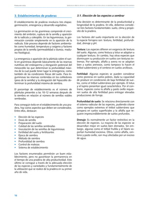 Producción ovina			                                Manuales FIA de APOYO A LA FORMACIÓN DE RECURSOS HUMANOS PARA LA INNOVACIÓN AGRARIA




3. Establecimientos de praderas                                3.1. Elección de las especies a sembrar

El establecimiento de praderas involucra tres etapas:          Esta decisión es determinante de la productividad y
germinación, emergencia y desarrollo vegetativo.               longevidad de la pradera. En ella, debemos conside-
                                                               rar tres factores fundamentales: suelo, clima y propó-
La germinación en las gramíneas comprende el creci-            sito de la pradera.
miento del embrión, ruptura de la semilla y aparición
de la radícula y coleoptilo. En las leguminosas, la ger-       Los factores del suelo importante en la elección de
minación consiste simplemente en la aparición de la            la especie forrajera son: textura, fertilidad, profundi-
radícula. Este proceso depende de factores ambienta-           dad, drenaje y pH.
les como humedad, temperatura y oxígeno y factores
propios de la semilla (permeabilidad o dureza, madu-           Textura: Las especies difieren en exigencia de textura
rez fisiológica).                                              del suelo. Algunas, como festuca y lotus se adaptan a
                                                               cualquier textura. En cambio, hay otras especies que
La emergencia o aparición de la plántula sobre el sue-         disminuyen su producción en suelos con texturas ex-
lo en gramíneas depende básicamente de las reservas            tremas. Por ejemplo, alfalfa y avena no se adaptan
nutritivas del endosperma y elongación potencial del           bien a suelos arenosos, como tampoco lo hacen el
mesocotilo las que determinan la profundidad máxi-             trébol subterráneo y el centeno en suelos arcillosos.
ma de la cual puede tener lugar la emergencia, como
también de las condiciones físicas del suelo. Para le-         Fertilidad: Algunas especies se pueden considerar
guminosas las reservas contenidas en los cotiledones           como pioneras en suelos pobres, dada su capacidad
(peso de la semilla) y la elongación del hipocotilo de-        de producir en condiciones de baja fertilidad de sue-
terminan la profundidad máxima de siembra.                     los, como el trébol subterráneo por ejemplo. El lotus
                                                               y el lupino presentan igual característica. Por el con-
El porcentaje de establecimiento es el número de               trario, especies como la alfalfa y pasto ovillo requie-
plántulas presentes a las 10‑12 semanas después de             ren suelos de alta fertilidad para entregar elevadas
la siembra en relación al número de semillas viables           producciones de forraje.
sembradas.
                                                               Profundidad de suelo: Se relaciona directamente con
Para conseguir éxito en el establecimiento de una pra-         el sistema radicular de las especies, pudiendo citarse
dera, hay varios aspectos que deben ser considerados.          como ejemplos extremos el trébol subterráneo que
Entre ellos, destacan:                                         prospera en suelos superficiales y la alfalfa que re-
                                                               quiere imprescindiblemente de suelos profundos.
•	   Elección de las especies
•	   Dosis de semilla                                          Drenaje: Es normalmente un factor restrictivo en la
•	   Preparación del suelo                                     elección de especies. La mayoría de las especies se
•	   Calidad de las semillas sembradas                         desarrollan mejor en suelos bien drenados. Sin em-
•	   Inoculación de las semillas de leguminosas                bargo, algunas como el trébol frutilla y el falaris so-
•	   Fertilidad del suelo y fertilizantes                      portan humedad excesiva. Otras, como alfalfa, cen-
•	   Época de siembra                                          teno y pasto ovillo, son muy afectadas por un exceso
•	   Método de siembra                                         de agua.
•	   Profundidad de siembra
•	   Control de malezas
•	   Sistema de establecimiento

Los factores enumerados permitirán un buen esta-
blecimiento, pero no garantizan la permanencia en
el tiempo de una pradera de alta productividad. Esto
último se consigue a través de la adecuada elección
de las especies y variedades y fundamentalmente de
la utilización que se realice de la pradera en su primer
año de vida.




16
 