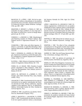 Manuales FIA de APOYO A LA FORMACIÓN DE RECURSOS HUMANOS PARA LA INNOVACIÓN AGRARIA			                      Producción ovina




Referencias Bibliográficas




BALOCCHI, O. y LÓPEZ, I. 2001. Rol de las espe-                 del Dominio Húmedo de Chile. Agro Sur (Chile)
cies pratenses nativas y naturalizadas en las praderas          25:62-80.
permanentes del sur de Chile. Simposio Internacional
en Producción Animal y Medio Ambiente. Santiago,                LÓPEZ, I.; BALOCCHI, O. y PACHECO, P. 2001. Di-
Chile. pp. 285 – 299.                                           námica vegetacional y rendimiento de una pradera
                                                                establecida en base a especies nativas y naturalizadas
BRADFORD, P.; BRYANT, F. y FRAGA, N: 1987. An                   en el Dominio Húmedo de Chile. Instituto de Pro-
evaluation of range conditions on one range site in             ducción Animal, Universidad Austral de Chile. XXVI
the Andes of Central Perú. Journal of Range Mana-               Reunión Anual de la Sociedad Chilena de Producción
gement, pp. 40: 41-45.                                          Animal, Santiago, Chile, 25 - 27 julio 2001. pp. 424-
                                                                425.
CARADUS, J. y MACKAY, A. 1989. Morphological
and flowering variation of Trifolium dubium. New                MATTHEI, O. 1995. Manual de las malezas que cre-
Zealand Journal of Agricultural Research, 32: 129-              cen en Chile. Alfabeta Impresores. Santiago, Chile.
132.                                                            545 p.

CHARLTON, J. 1983. Lotus and others legumes. In:                MORTON, J. 1981. The effect of lime, phosphate
Wratt, G. and Smith, H. (eds) Plant Breeding in New             and potassium on the growth of white clover and lo-
Zealand. Butterwoths. Wellington, New Zealand. pp.              tus based pastures on Pakihi soils. Proceedings of the
253-262                                                         New Zealand Grassland association, 42: 123-130.

DIAZ, J.; ESPINOZA, N. y ZAPATA, M. 1993. Biolo-                MUÑOZ, M. 1980. Flora del Parque Nacional Puye-
gía, importancia económica y control del pasto cebo-            hue. Universitaria, Santiago, Chile. 557 p.
lla. Investigación y Progreso Agropecuario Carillanca
(Chile), 12 (4): 11-15.                                         NICORA, E. 1987. Los géneros de gramíneas de
                                                                América Austral. Hemisferio Sur. Argentina. 597 p.
ELLYSON, L. 1960. Influence of grazing on plant suc-
cession of rangelands. Botany Review, 26: 1-78.                 NOEMI, M. 1978. Flora Patagónica: Gramineae. Co-
                                                                lección Científica del Instituto Nacional de Tecnología
FORDE, M. y E. EDGAR. 1995. Checklist of pooid                  Agropecuaria. Buenos Aires, Argentina. v. 3. 563 p.
grasses naturalized in New Zealand.3. Tribes Bro-
meae and Brachypodieae. New Zealand Journal of                  OYARZUN, C. 1994. Caracterización de sitios para las
Botany 33:35-44.                                                especies del Dominio Húmedo de Chile Anthoxan-
                                                                thum odoratum, Holcus lanatus y Paspalum dasi-
HEATH, M.; METCALFE, D. y BARNES, R. 1975.                      pleurus. Tesis Lic. en Agronomía. Universidad Austral
Forages. Iowa State University Press. Iowa, Estados             de Chile, Facultad de Ciencias Agrarias. 65 p.
Unidos. 755 p.
                                                                RAMÍREZ, C.; FIGUEROA, H.; SAN MARTÍN,C.;
LAILHACAR, P. 1994. Caracterización de los sitios de            MAC DONALD, R. y FERRADA, V. 1991. Estudios
crecimiento de las especies naturalizadas del Domi-             ecosociológicos de los ñadis de la Décima Región de
nio Húmedo de Chile, Bromus valdivianus, Agrostis               Chile. Agro Sur (Chile), 19: 94-116.
capillaris y Lotus uliginosus. Tesis Lic. en Agronomía.
Valdivia, Universidad Austral de Chile, Facultad de             RÚGOLO DE AGRASAR, Z. y MOLINA, A. 1990.
Ciencias Agrarias. 76 p.                                        Nota taxonómica sobre el género Agrostis (Grami-
                                                                neae). Gayana Botánica (chile) 47(1-2):3-7.
LANGER, R. 1981. Las pasturas y sus plantas. Hemis-
ferio Sur, Montevideo Uruguay. 518 p.                           SIEBALD, E.; MATZNER, M. y BECKER, F. 1983. Me-
                                                                joramiento de praderas naturales del Llano Central
LOPEZ, Y.; BALOCCHI, L.; LAILHACAR, P. y OYAR-                  de la Décima Región. Agricultura Técnica (Chile) 43:
ZUN, C. 1997. Caracterización de sitios de crecimien-           pp. 313-321.
to de seis especies pratenses nativas y naturalizadas

                                                                                                                        17
 