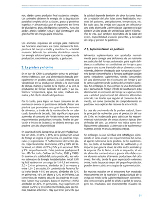 Manuales FIA de APOYO A LA FORMACIÓN DE RECURSOS HUMANOS PARA LA INNOVACIÓN AGRARIA			                       Producción ovina




nos, darán como producto final sustancias simples.              la calidad depende también de otros factores fuera
Los animales obtienen la energía de la degradación              de la estación del año, tales como fertilización, ma-
parcial o completa de los azúcares, grasas y proteínas          nejo del pastoreo, precipitaciones, temperatura, etc.
ingeridas y almacenadas por el organismo en forma               En todo caso, las ovejas son capaces de seleccionar
de glucógeno, grasa de depósito y proteína, hasta los           una dieta distinta de la ofrecida por la pradera ya que
ácidos grasos volátiles (AGV), que constituyen una              ejercen un alto grado de selectividad sobre el consu-
gran fuente de energía para el bovino.                          mo de ella, que también dependerá de la edad del
                                                                ovino, disponibilidad, especies presentes, y densidad
                                                                de carga y presión de pastoreo.
Los animales requieren de energía para mantener
sus funciones esenciales, así como, conservar la tem-
peratura del cuerpo estable y mantener la actividad             2.1. Suplementación en pastoreo
muscular. Además, los animales domésticos necesi-
tan energía adicional para soportar las exigencias de           Alimentos suplementarios son aportados normal-
producción, crecimiento, engorda, y gestación.                  mente para corregir una deficiencia de un nutriente
                                                                en particular del forraje pastoreado, para suplir defi-
                                                                ciencias cualitativas o cuantitativas de forraje o para
2. La pradera y el ovino                                        asegurar una suave transición de un alimento a otro.
                                                                Además, debe ser destacado que hay pocas situacio-
En el sur de Chile la producción ovina es principal-            nes donde concentrados o forrajes participan actúan
mente extensiva, con una alimentación basada prin-              como verdaderos suplementos, siendo consumidos
cipalmente en pradera natural, la cual presenta una             sin una disminución en el consumo de forraje y por
variabilidad en su producción debido a la diversidad            lo tanto suplementando la dieta del animal en pasto-
de climas, manejo y suelos de la región. A su vez, la           reo. Sin embargo, lo más común es una disminución
producción de forraje depende del suelo y sus nu-               en el consumo de forraje (efecto de sustitución). Esta
trientes, temperatura, agua, luz solar, residuos ani-           disminución en consumo de forraje se expresa como
males y del efecto directo del pastoreo.                        una cantidad proporcional del alimento alternativo
                                                                ofrecido. Las teorías que regulan el consumo de ali-
Por lo tanto, para lograr un buen consumo de ali-               mento, así como conductas de comportamiento en
mento con ovinos en pastoreo se debería ofrecer una             pastoreo, nos explican las razones de este efecto.
pradera que promoviera una gran tasa de consumo
de alimento, a través de la mantención de un ade-               La tasa de crecimiento de la pradera natural, fuen-
cuado tamaño de bocado. Esto significaría que para              te principal de nutrientes para el productor del sur
aumentar el consumo de forraje ovinos con mayores               de Chile, es inadecuada para satisfacer los requeri-
requerimientos productivos (encaste, finales de ges-            mientos nutricionales de ovejas durante épocas bien
tación e inicios de lactancia) se debería entregar una          definidas del año. Lo anterior nos indica como bio-
pradera con alta disponibilidad                                 lógicamente adecuado la alternativa de suplementar
                                                                nuestros ovinos en estos períodos críticos.
En la unidad ovina Santa Rosa, de la Universidad Aus-
tral de Chile, el 46% y 49% de la producción anual              Sin embargo, su uso eventual será estratégico, cono-
de forraje se origina en primavera, en praderas mejo-           ciendo el ciclo anual y los requerimientos del ovino,
radas y regeneradas (T. Subterráneo) del sector pla-            el aporte nutricional de la pradera, de los suplemen-
no, respectivamente. En invierno, 23% y 38% del to-             tos, su costo, el llamado efecto de sustitución y el
tal anual, en otoño el 20% y 5% y en verano el 10%              impacto que genera el uso de ellos en los animales y
y 9%, respectivamente. Estas praderas produjeron 8              la empresa. Por lo tanto, si esta es requerida, el uso
ton. MS/ ha. /año. (Valores de 2 años, 1987 y 1988).            de alimentos concentrados o granos sólo debe ocu-
En cuanto a la calidad del pasto producido, los valo-           rrir durante estados altamente productivos del ciclo
res estimados de Energía Metabolizable, Mcal. EM/               ovino. Por ello, desde la gran explotación extensiva
kg MS variaron en un rango de 1,4-1,6 en invierno,              ovina, hasta las pocas ovejas del pequeño productor,
2,0 - 2,4 en primavera, alrededor de 2 en verano y              pueden tener cabida estrategias de suplementación.
entre 1,5 - 2 en otoño. En contenido de Proteína To-
tal varió desde 4-5% en verano, alrededor de 12%                En muchos estudios en el extranjero han mostrado
en primavera, 15% en otoño y 12% en invierno. Los               mejoramiento en la nutrición y productividad de la
contenidos de materia seca de las praderas en cues-             oveja por medio de la suplementación con concentra-
tión fueron muy variables, bajos en invierno (<18%)             dos como cereales, pellet de alfalfa o pellet de coseta,
alrededor de 20% en primavera, muy superiores en                pero los resultados son inconsistentes (Cuadro 6).
verano (>25%) y en otoño intermedios, para las mis-
mas praderas anteriores. Hay que tener presente que

                                                                                                                         21
 