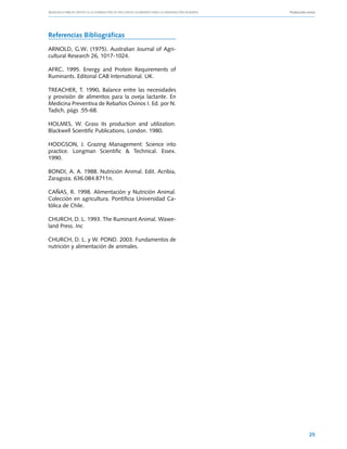 Manuales FIA de APOYO A LA FORMACIÓN DE RECURSOS HUMANOS PARA LA INNOVACIÓN AGRARIA			   Producción ovina




Referencias Bibliográficas

ARNOLD, G.W. (1975). Australian Journal of Agri-
cultural Research 26, 1017-1024.

AFRC. 1995. Energy and Protein Requirements of
Ruminants. Editorial CAB International. UK.

TREACHER, T. 1990. Balance entre las necesidades
y provisión de alimentos para la oveja lactante. En
Medicina Preventiva de Rebaños Ovinos I. Ed. por N.
Tadich, págs .55-68.

HOLMES, W. Grass its production and utilization.
Blackwell Scientific Publications. London. 1980.

HODGSON, J. Grazing Management: Science into
practice. Longman Scientific & Technical. Essex.
1990.

BONDI, A. A. 1988. Nutrición Animal. Edit. Acribia,
Zaragoza. 636.084.B711n.

CAÑAS, R. 1998. Alimentación y Nutrición Animal.
Colección en agricultura. Pontificia Universidad Ca-
tólica de Chile.

CHURCH, D. L. 1993. The Ruminant Animal. Wawe-
land Press. Inc

CHURCH, D. L. y W. POND. 2003. Fundamentos de
nutrición y alimentación de animales.




                                                                                                     25
 