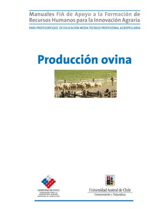 Manuales FIA de APOYO A LA FORMACIÓN DE RECURSOS HUMANOS PARA LA INNOVACIÓN AGRARIA			   Producción ovina




      Manuales FIA de Apoyo a la Formación de
      Recursos Humanos para la Innovación Agraria
      Para Profesores(AS) de Educación Media Técnico-Profesional agropecuaria




              Producción ovina




                                                                                                       1
 