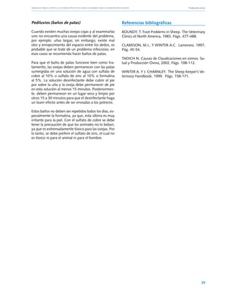 Manuales FIA de APOYO A LA FORMACIÓN DE RECURSOS HUMANOS PARA LA INNOVACIÓN AGRARIA			                 Producción ovina




Pediluvios (baños de patas)                                     Referencias bibliográficas
Cuando existen muchas ovejas cojas y al examinarlas             BOUNDY, T. Foot Problems in Sheep. The Veterinary
uno no encuentra una causa evidente del problema,               Clinics of North America, 1983, Págs. 477-488.
por ejemplo: uñas largas; sin embargo, existe mal
olor y enrojecimiento del espacio entre los dedos, es           CLARKSON, M.J., Y WINTER A.C.  Lameness. 1997,
probable que se trate de un problema infeccioso, en             Pág. 45-54.
esos casos se recomienda hacer baños de patas.
                                                                TADICH N. Causas de Claudicaciones en ovinos. Sa-
Para que el baño de patas funcione bien como tra-               lud y Producción Ovina, 2002, Págs. 108-112.
tamiento, las ovejas deben permanecer con las patas
sumergidas en una solución de agua con sulfato de               WINTER A. Y J. CHARNLEY.  The Sheep Keeper’s Ve-
cobre al 10% o sulfato de zinc al 10% o formalina               terinary Handbook. 1999.  Págs. 158-171.
al 5%. La solución desinfectante debe cubrir el pie
por sobre la uña y la oveja debe permanecer de pie
en esta solución al menos 15 minutos. Posteriormen-
te, deben permanecer en un lugar seco y limpio por
otros 15 a 30 minutos para que el desinfectante haga
un buen efecto antes de ser enviadas a los potreros.

Estos baños no deben ser repetidos todos los días, es-
pecialmente la formalina, ya que, esta última es muy
irritante para la piel. Con el sulfato de cobre se debe
tener la precaución de que los animales no lo beban,
ya que es extremadamente tóxico para las ovejas. Por
lo tanto, se debe preferir el sulfato de zinc, el cual no
es tóxico ni para el animal ni para el hombre.




                                                                                                                   29
 