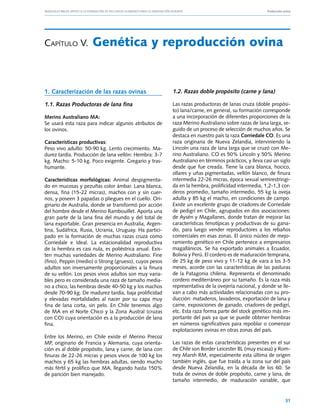 Manuales FIA de APOYO A LA FORMACIÓN DE RECURSOS HUMANOS PARA LA INNOVACIÓN AGRARIA			                      Producción ovina




Capítulo V.	Genética                                  y reproducción ovina


1. Caracterización de las razas ovinas                          1.2. Razas doble propósito (carne y lana)

1.1. Razas Productoras de lana fina                             Las razas productoras de lanas cruza (doble propósi-
                                                                to) lana/carne, en general, su formación corresponde
Merino Australiano MA:                                          a una incorporación de diferentes proporciones de la
Se usará esta raza para indicar algunos atributos de            raza Merino Australiano sobre razas de lana larga, se-
los ovinos.                                                     guido de un proceso de selección de muchos años. Se
                                                                destaca en nuestro país la raza Corriedale CO. Es una
Características productivas:                                    raza originaria de Nueva Zelandia, interviniendo la
Peso vivo adulto: 50-90 kg. Lento crecimiento. Ma-              Lincoln una raza de lana larga que se cruzó con Me-
durez tardía. Producción de lana vellón: Hembra: 3-7            rino Australiano. CO es 50% Lincoln y 50% Merino
kg. Macho: 5-10 kg. Poco exigente. Gregario y tras-             Australiano en términos prácticos, y lleva casi un siglo
humante.                                                        desde que fue creada. Tiene la cara blanca, hocico,
                                                                ollares y uñas pigmentadas, vellón blanco, de finura
Características morfológicas: Animal despigmenta-               intermedia 22-26 micras, época sexual semirestringi-
do en mucosas y pezuñas color ámbar. Lana blanca,               da en la hembra, prolificidad intermedia, 1,2-1,3 cor-
densa, fina (15-22 micras), machos con y sin cuer-              deros promedio, tamaño intermedio, 55 kg la oveja
nos, y poseen 3 papadas o pliegues en el cuello. Ori-           adulta y 85 kg el macho, en condiciones de campo.
ginario de Australia, donde se transformó por acción            Existe un excelente grupo de criadores de Corriedale
del hombre desde el Merino Rambouillet. Aporta una              de pedigrí en Chile, agrupados en dos asociaciones:
gran parte de la lana fina del mundo y del total de             de Aysén y Magallanes, donde tratan de mejorar las
lana exportable. Gran presencia en Australia, Argen-            características fenotípicas y productivas de su gana-
tina, Sudáfrica, Rusia, Ucrania, Uruguay. Ha partici-           do, para luego vender reproductores a los rebaños
pado en la formación de muchas razas cruza como                 comerciales en esas zonas. El único núcleo de mejo-
Corriedale e Ideal. La estacionalidad reproductiva              ramiento genético en Chile pertenece a empresarios
de la hembra es casi nula, es poliéstrica anual. Exis-          magallánicos. Se ha exportado animales a Ecuador,
ten muchas variedades de Merino Australiano: Fine               Bolivia y Perú. El cordero es de maduración temprana,
(fino), Peppin (medio) o Strong (grueso), cuyos pesos           de 25 kg de peso vivo y 11-12 kg de vara a los 3-5
adultos son inversamente proporcionales a la finura             meses, acorde con las características de las pasturas
de su vellón. Los pesos vivos adultos son muy varia-            de la Patagonia chilena. Representa el denominado
bles pero es considerada una raza de tamaño media-              cordero mediterráneo por su tamaño. Es la raza más
no a chico, las hembras desde 40-50 kg y los machos             representativa de la ovejería nacional, y donde se lle-
desde 70-90 kg. De madurez tardía, baja prolificidad            van a cabo más actividades relacionadas con su pro-
y elevadas mortalidades al nacer por su capa muy                ducción: mataderos, lavaderos, exportación de lana y
fina de lana corta, sin pelo. En Chile tenemos algo             carne, exposiciones de ganado, criadores de pedigrí,
de MA en el Norte Chico y la Zona Austral (cruzas               etc. Esta raza forma parte del stock genético más im-
con CO) cuya orientación es a la producción de lana             portante del país ya que se puede obtener hembras
fina.                                                           en números significativos para repoblar o comenzar
                                                                explotaciones ovinas en otras zonas del país.
Entre los Merino, en Chile existe el Merino Precoz
MP, originario de Francia y Alemania, cuya orienta-             Las razas de estas características presentes en el sur
ción es al doble propósito, lana y carne, de lana con           de Chile son Border Leicester BL (muy escasa) y Rom-
finuras de 22-26 micras y pesos vivos de 100 kg los             ney Marsh RM, especialmente esta última de origen
machos y 65 kg las hembras adultas, siendo mucho                también inglés, que fue traída a la zona sur del país
más fértil y prolífico que MA, llegando hasta 150%              desde Nueva Zelandia, en la década de los 60. Se
de parición bien manejado.                                      trata de ovinos de doble propósito, carne y lana, de
                                                                tamaño intermedio, de maduración variable, que


                                                                                                                        31
 