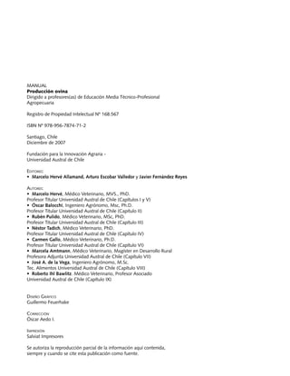 Producción ovina			                             Manuales FIA de APOYO A LA FORMACIÓN DE RECURSOS HUMANOS PARA LA INNOVACIÓN AGRARIA




Manual
Producción ovina
Dirigido a profesores(as) de Educación Media Técnico-Profesional
Agropecuaria

Registro de Propiedad Intelectual Nº 168.567

ISBN Nº 978-956-7874-71-2

Santiago, Chile
Diciembre de 2007

Fundación para la Innovación Agraria -
Universidad Austral de Chile

Editores:
• Marcelo Hervé Allamand, Arturo Escobar Valledor y Javier Fernández Reyes

Autores:
• Marcelo Hervé, Médico Veterinario, MVS., PhD.
Profesor Titular Universidad Austral de Chile (Capítulos I y V)
• Óscar Balocchi, Ingeniero Agrónomo, Msc, Ph.D.
Profesor Titular Universidad Austral de Chile (Capítulo II)
• Rubén Pulido, Médico Veterinario, MSc, PhD.
Profesor Titular Universidad Austral de Chile (Capítulo III)
• Néstor Tadich, Médico Veterinario, PhD.
Profesor Titular Universidad Austral de Chile (Capítulo IV)
• Carmen Gallo, Médico Veterinario, Ph.D.
Profesor Titular Universidad Austral de Chile (Capítulo VI)
• Marcela Amtmann, Médico Veterinario, Magíster en Desarrollo Rural
Profesora Adjunta Universidad Austral de Chile (Capítulo VII)
• José A. de la Vega, Ingeniero Agrónomo, M.Sc.
Tec. Alimentos Universidad Austral de Chile (Capítulo VIII)
• Roberto Ihl Bawlitz. Médico Veterinario, Profesor Asociado
Universidad Austral de Chile (Capítulo IX)


Diseño Gráfico
Guillermo Feuerhake

Corrección
Óscar Aedo I.

Impresión
Salviat Impresores

Se autoriza la reproducción parcial de la información aquí contenida,
siempre y cuando se cite esta publicación como fuente.

2
 