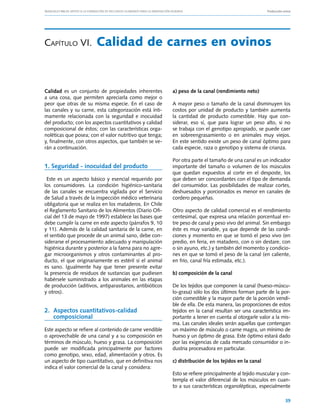 Manuales FIA de APOYO A LA FORMACIÓN DE RECURSOS HUMANOS PARA LA INNOVACIÓN AGRARIA			                       Producción ovina




Capítulo VI.	 Calidad                              de carnes en ovinos


Calidad es un conjunto de propiedades inherentes                a) peso de la canal (rendimiento neto)
a una cosa, que permiten apreciarla como mejor o
peor que otras de su misma especie. En el caso de               A mayor peso o tamaño de la canal disminuyen los
las canales y su carne, esta categorización está ínti-          costos por unidad de producto y también aumenta
mamente relacionada con la seguridad e inocuidad                la cantidad de producto comestible. Hay que con-
del producto; con los aspectos cuantitativos y calidad          siderar, eso sí, que para lograr un peso alto, si no
composicional de éstos; con las características orga-           se trabaja con el genotipo apropiado, se puede caer
noléticas que posea; con el valor nutritivo que tenga;          en sobreengrasamiento o en animales muy viejos.
y, finalmente, con otros aspectos, que también se ve-           En este sentido existe un peso de canal óptimo para
rán a continuación.                                             cada especie, raza o genotipo y sistema de crianza.

                                                                Por otra parte el tamaño de una canal es un indicador
1. Seguridad - inocuidad del producto                           importante del tamaño o volumen de los músculos
                                                                que quedan expuestos al corte en el desposte, los
 Este es un aspecto básico y esencial requerido por             que deben ser concordantes con el tipo de demanda
los consumidores. La condición higiénico-sanitaria              del consumidor. Las posibilidades de realizar cortes,
de las canales se encuentra vigilada por el Servicio            deshuesados y porcionados es menor en canales de
de Salud a través de la inspección médico veterinaria           cordero pequeñas.
obligatoria que se realiza en los mataderos. En Chile
el Reglamento Sanitario de los Alimentos (Diario Ofi-           Otro aspecto de calidad comercial es el rendimiento
cial del 13 de mayo de 1997) establece las bases que            centesimal, que expresa una relación porcentual en-
debe cumplir la carne en este aspecto (párrafos 9, 10           tre peso de canal y peso vivo del animal. Sin embargo
y 11). Además de la calidad sanitaria de la carne, en           éste es muy variable, ya que depende de las condi-
el sentido que procede de un animal sano, debe con-             ciones y momento en que se tomó el peso vivo (en
siderarse el procesamiento adecuado y manipulación              predio, en feria, en matadero, con o sin destare, con
higiénica durante y posterior a la faena para no agre-          o sin ayuno, etc.) y también del momento y condicio-
gar microorganismos y otros contaminantes al pro-               nes en que se tomó el peso de la canal (en caliente,
ducto, el que originariamente es estéril si el animal           en frío, canal fría estimada, etc.).
es sano. Igualmente hay que tener presente evitar
la presencia de residuos de sustancias que pudiesen             b) composición de la canal
habérsele suministrado a los animales en las etapas
de producción (aditivos, antiparasitarios, antibióticos         De los tejidos que componen la canal (hueso‑múscu-
y otros).                                                       lo‑grasa) sólo los dos últimos forman parte de la por-
                                                                ción comestible y la mayor parte de la porción vendi-
                                                                ble de ella. De esta manera, las proporciones de estos
2.	 Aspectos cuantitativos-calidad                              tejidos en la canal resultan ser una característica im-
    composicional                                               portante a tener en cuenta al otorgarle valor a la mis-
                                                                ma. Las canales ideales serán aquellas que contengan
Este aspecto se refiere al contenido de carne vendible          un máximo de músculo o carne magra, un mínimo de
o aprovechable de una canal y a su composición en               hueso y un óptimo de grasa. Este óptimo estará dado
términos de músculo, hueso y grasa. La composición              por las exigencias de cada mercado consumidor o in-
puede ser modificada principalmente por factores                dustria procesadora en particular.
como genotipo, sexo, edad, alimentación y otros. Es
un aspecto de tipo cuantitativo, que en definitiva nos          c) distribución de los tejidos en la canal
indica el valor comercial de la canal y considera:
                                                                Esto se refiere principalmente al tejido muscular y con-
                                                                templa el valor diferencial de los músculos en cuan-
                                                                to a sus características organolépticas, especialmente

                                                                                                                         39
 