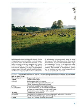 Manuales FIA de APOYO A LA FORMACIÓN DE RECURSOS HUMANOS PARA LA INNOVACIÓN AGRARIA			                     Producción ovina




La mayor parte de los consumidores considera esencial           les destinados al consumo humano, desde las etapas
el logro del primer nivel de calidad, mientras el segun-        de producción hasta el sacrificio mismo. Mientras más
do y tercero serían sólo altamente deseables. Sin em-           desarrollado es un país, más niveles de calidad exigen
bargo, además de los factores de calidad mencionados            sus consumidores. Por ello, es necesario preocuparse
anteriormente, hay un cuarto nivel que cada día más             de estos aspectos antes de que nuestro consumidor
consumidores requieren y por el cual están dispuestos           moderno, los considere un requerimiento esencial
a pagar: ésta es la llamada calidad ética del producto y        para un producto de origen animal y especialmente
se refiere al manejo o trato humanitario de los anima-          ante las expectativas de exportación.

Cuadro 7. Componentes de calidad en la carne y niveles de exigencia de los consumidores (Cuadro modifi-
cado de Warris, 1998).
Nivel de exigencia	           Componente de calidad
1º Nivel	       Sanidad (animal sano)
(Esencial)	     Seguridad química (sin residuos)
	               Seguridad microbiológica (sin contaminación)
	               Calidad nutricional (composición química)
2° Nivel	       Rendimiento (cantidad de producto vendible,
(Muy deseable)	 % rendimiento canal, % rendimiento al desposte)
	               Composición física (relación músculo-hueso-grasa)
	               Distribución muscular (cantidad cortes nobles)
3er Nivel	      Características organolépticas
(Deseable)	Apariencia (forma, presentación, textura, jugosidad, sabor, color, marmóreo)
	               Características tecnológicas (pH, retención agua)
4° Nivel	       Calidad ética (manejo aceptable de animales)



                                                                                                                       41
 