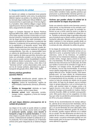 Producción ovina			                                Manuales FIA de APOYO A LA FORMACIÓN DE RECURSOS HUMANOS PARA LA INNOVACIÓN AGRARIA




6. Aseguramiento de calidad                                    de Aseguramiento de Calidad (SIC). El manejo de los
                                                               ovinos debe considerar todas aquellas prácticas que
En relación con calidad, es importante tener presente          promueven su productividad, bienestar general y sa-
que para poder exportar carne ovina, los productores           lud (incluido el manejo de subproductos y residuos).
deberán ingresar sus predios a los sistemas de Plante-
les Animales Bajo Certificación Oficial (PABCO), cuyo          Factores que pueden afectar la calidad de la
funcionamiento es supervisado por el Servicio Agríco-          carne durante las etapas de producción
la y Ganadero. Estos sistemas obligan a seguir ciertas
especificaciones técnicas tendientes a lograr trazabili-       Existe una estrecha relación entre bienestar animal y
dad y aseguramiento de calidad.                                salud animal: no hay bienestar en los animales cuan-
                                                               do están enfermos; por otra parte, los animales en-
Según la Comisión Nacional de Buenas Prácticas                 fermos no van a crecer como los sanos y se altera la
Agrícolas BPA (Chile, 2003) , éstas se deben entender          composición de la canal y también la calidad de car-
como todas aquellas acciones involucradas en la pro-           ne. También es relevante elegir el genotipo adecuado
ducción primaria y transporte de productos alimenti-           para el producto que se desea vender y proveer la ali-
cios de origen pecuario que están orientadas a ase-            mentación adecuada. Manejos como el corte de cola
gurar la inocuidad de los alimentos, la protección del         deben realizarse lo más temprano posible desde un
ambiente, la protección de las personas que trabajan           punto de vista de bienestar animal (durante la prime-
en la explotación y el bienestar animal. Tener BPG             ra semana de vida, utilizando los anillos de goma).
implica simplemente hacer las cosas bien y poder de-
mostrar que las hacemos bien mediante los registros            En las etapas de producción, hay situaciones de ma-
correspondientes. Para ello, es imprescindible tener           nejo que pueden afectar el bienestar animal y la ca-
un sistema de identificación de los animales y man-            lidad de la carne; se presentan tanto en los sistemas
tener registros de datos que permitan demostrar que            extensivos, como en los intensivos. Un problema
todas sus actividades cumplen con las buenas prác-             frecuente son las instalaciones (balanzas, cargaderos,
ticas y que se puede rastrear (trazabilidad) la historia       corrales, bretes, mangas, tijeras y otros) en mal esta-
del producto desde el productor hasta el matadero.             do o mal diseñadas. Por ello hay que procurar que el
Se deben considerar varios temas, entre ellos el de            diseño de estas estructuras sea el adecuado, de modo
“bienestar animal” y otros relacionados a éste, como           que facilite el avance de los animales en lugar de en-
son los de manejo sanitario, alimentación y agua, y            torpecerlo. Las mangas curvas, de paredes llenas y
transporte del ganado (IICA, 2002; Chile, 2003).               sin salientes, son las más recomendadas. Se aconseja
                                                               revisar diseños disponibles para varias especies en la
Buenas prácticas ganaderas                                     página Web de la Dra. Temple Grandin, USA (www.
(planteles PABCO)                                              grandin.com). Un buen diseño de infraestructuras
                                                               para el manejo de los animales debe tomar en cuenta
• 	 Trazabilidad: identificación plantel, sistema de           el comportamiento de los animales: en el caso de los
    rastreabilidad animales entre predio y PFC.                ovinos se trata de animales de rebaño (no les gusta
• 	 Registros: control de movimientos, registro de             estar solos), de fuga (no de ataque), que se manejan
    enfermedades, tratamientos, fármacos, alimentos,           mejor en grupos pequeños o con un animal guía (no
    etc.                                                       solos), que avanzan mejor en mangas curvas y de
• 	 Medidas de bioseguridad: deslindes en buen                 lugares oscuros a más claros, etc. El material para el
    estado: puertas, cercos y pasos libres.                    diseño de mangas curvas puede ser madera, metal y
• 	 Bienestar animal: tener adecuados corrales,                cemento (Grandin, 2000, ver también www.grandin.
    mangas, bretes, cargaderos y forma de manejar              com). Otro punto clave son los cargaderos: en éstos
    los animales                                               hay que evitar las pendientes pronunciadas (no más
                                                               de 25%) y los pisos resbalosos.

¿En qué etapas debemos preocuparnos de la                      Dentro de las recomendaciones de manejo adecua-
calidad del producto?                                          do, además de las estructuras bien diseñadas, está la
                                                               capacitación del personal para arrear, cargar y descar-
Las etapas en las cuales se puede afectar la calidad           gar, y el uso de elementos de arreo adecuados; éstos
de la carne en los ovinos ocurren tanto en el lugar            además de provocar diferentes grados de estrés en
de producción (predio, campo), como durante el                 los animales, pueden originar defectos en la calidad
transporte y luego en la planta faenadora. En todas            de sus canales. Por ello idealmente use sólo la voz, las
estas etapas se puede afectar la salud y el bienestar          palmas de las manos u otro elemento que produzca
animal, e indirectamente también la calidad de la car-         ruidos suaves. Los perros entrenados pueden ser una
ne producida. Por lo tanto debemos ver el bienestar            buena ayuda, pero no los que no lo están. Tenga pre-
animal como parte integrante de un Sistema Integral            sente además lo siguiente:

42
 