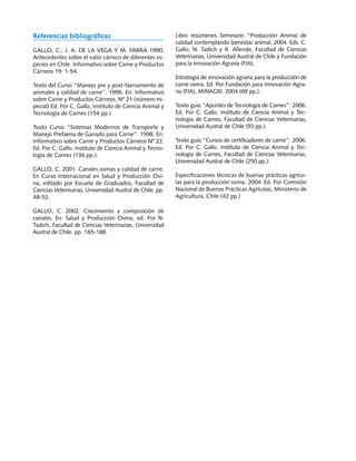 Referencias bibliográficas                                 Libro resúmenes Seminario “Producción Animal de
                                                           calidad contemplando bienestar animal, 2004. Eds. C.
GALLO, C.; J. A. DE LA VEGA Y M. PARRA 1990.               Gallo, N. Tadich y R. Allende, Facultad de Ciencias
Antecedentes sobre el valor cárnico de diferentes es-      Veterinarias, Universidad Austral de Chile y Fundación
pecies en Chile. Informativo sobre Carne y Productos       para la Innovación Agraria (FIA).
Cárneos 19: 1‑54.
                                                           Estrategia de innovación agraria para la producción de
Texto del Curso “Manejo pre y post-faenamiento de          carne ovina. Ed. Por Fundación para Innovación Agra-
animales y calidad de carne”. 1996. En: Informativo        ria (FIA), MINAGRI. 2004 (69 pp.).
sobre Carne y Productos Cárneos. Nº 21 (número es-
pecial) Ed. Por C. Gallo, Instituto de Ciencia Animal y    Texto guía “Apuntes de Tecnología de Carnes”. 2006.
Tecnología de Carnes (154 pp.)                             Ed. Por C. Gallo, Instituto de Ciencia Animal y Tec-
                                                           nología de Carnes, Facultad de Ciencias Veterinarias,
Texto Curso “Sistemas Modernos de Transporte y             Universidad Austral de Chile (93 pp.).
Manejo Prefaena de Ganado para Carne”. 1998. En:
Informativo sobre Carne y Productos Cárneos Nº 22.         Texto guía “Cursos de certificadores de carne”, 2006.
Ed. Por C. Gallo. Instituto de Ciencia Animal y Tecno-     Ed. Por C. Gallo. Instituto de Ciencia Animal y Tec-
logía de Carnes (136 pp.).                                 nología de Carnes, Facultad de Ciencias Veterinarias,
                                                           Universidad Austral de Chile (250 pp.).
GALLO, C. 2001. Canales ovinas y calidad de carne.
En Curso Internacional en Salud y Producción Ovi-          Especificaciones técnicas de buenas prácticas agríco-
na, editado por Escuela de Graduados, Facultad de          las para la producción ovina. 2004. Ed. Por Comisión
Ciencias Veterinarias, Universidad Austral de Chile. pp.   Nacional de Buenas Prácticas Agrícolas, Ministerio de
48-52.                                                     Agricultura, Chile (42 pp.)

GALLO, C. 2002. Crecimiento y composición de
canales. En: Salud y Producción Ovina, ed. Por N.
Tadich, Facultad de Ciencias Veterinarias, Universidad
Austral de Chile. pp. 165-188.
 