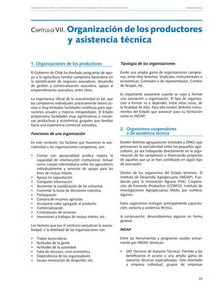 Manuales FIA de APOYO A LA FORMACIÓN DE RECURSOS HUMANOS PARA LA INNOVACIÓN AGRARIA			                       Producción ovina




Capítulo VII. Organización de los productores
	                         y asistencia técnica

1. Organizaciones de los productores                            Tipología de las organizaciones

El Gobierno de Chile ha diseñado programas de apo-              Existe una amplia gama de organizaciones campesi-
yo a la agricultura familiar campesina basándose en             nas, entre ellas tenemos: Sindicales, Instrumentales o
la identificación de negocios asociativos, desarrollo           económicas, Gremiales o de representación, Centros
de gestión y comercialización asociativa, apoyo al              de Acopio, etc.
emprendimiento asociativo, entre otros.
                                                                Es importante asesorarse cuando se vaya a formar
La importancia oficial de la asociatividad es tal, que          una asociación u organización. El tipo de organiza-
los campesinos individuales prácticamente tienen ac-            ción a formar va a depender, entre otras cosas, de
ceso a muy limitadas facilidades crediticias para ope-          la finalidad de ésta. Para ello existen distintos instru-
raciones anuales y mejoras intraprediales. El Estado            mentos del Estado que asesoran para su formación
proporciona facilidades muy significativas a iniciati-          como es INDAP.
vas productivas y económicas grupales que tiendan
hacia una experiencia comercial asociativa.
                                                                2. 	Organismos cooperadores 			
Funciones de una organización                                       o de asistencia técnica

En este contexto, los factores que favorecen la aso-            Existen distintas agrupaciones (estatales y ONG) que
ciatividad u las organizaciones campesinas, son:                promueven la asociatividad entre los pequeños agri-
                                                                cultores, ya sea trabajando directamente en la orga-
• 	 Contar con personalidad jurídica mejora la                  nización de los campesinos o financiando proyectos
    capacidad de interlocución institucional. Actuar            de aquellos que ya se han constituido en algún tipo
    como cuerpo intermediario entre los agricultores            de asociación.
    individualmente y servicios de apoyo para los
    fines de mutuo interés.                                     Dentro de los organismos del Estado tenemos: El
• 	 Apoyo en capacitación                                       Instituto de Desarrollo Agropecuario (INDAP), Fun-
• 	 Compartir información                                       dación para la Innovación Agraria (FIA), Corpora-
• 	 Aumentar la coordinación de los esfuerzos                   ción de Fomento Productivo (CORFO), Instituto de
• 	 Fomentar la toma de decisiones colectiva                    Investigaciones Agropecuarias (INIA), por nombrar
• 	 Participación                                               algunos.
• 	 Compra de insumos agrícolas
• 	 Incorporar valor agregado al producto                       Estos organismos entregan principalmente capacita-
• 	 Comercialización                                            ción, asesoría y asistencia técnica.
• 	 Contratación de servicios
• 	 Inversiones y trabajos de mutuo interés, etc.               A continuación, desarrollaremos algunos en forma
                                                                general.
Los factores que por el contrario perjudican la asocia-
tividad, o la debilidad de las organizaciones son:              INDAP

•	   Trabas burocráticas                                        Entre las herramientas y programas usados actual-
•	   Actitudes de la gente                                      mente por INDAP, destacan:
•	   Actitudes de la autoridad
•	   Falta de recursos, crisis económica                        • 	 SAT (Servicio de Asesoría Técnica). Permite a los
•	   Dependencia de los organizadores                               beneficiarios el acceso a una amplia gama de
•	   Escasa renovación de dirigentes, etc.                          asesorías técnicas especializadas. Está orientado
                                                                    a empresa individual, grupos de empresas


                                                                                                                         45
 