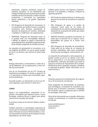 Producción ovina			                                 Manuales FIA de APOYO A LA FORMACIÓN DE RECURSOS HUMANOS PARA LA INNOVACIÓN AGRARIA




     individuales, empresas asociativas, grupos de              CORFO aporta recursos a las empresas, fundamen-
     empresas asociativas. Es una bonificación que              talmente a las pequeñas y medianas, mediante las
     entrega el Estado para que los productores puedan          siguientes gestiones:
     contratar servicios de asesorías y realizar acciones
     conducentes a incrementar sus capacidades                  • 	 FAT (Fondo de asistencia técnica). Se destina para
     técnico productivas y de gestión empresarial                   financiar los servicios de consultoría en asistencia
     individual.                                                    técnica.

• 	 PDI (Programa de Desarrollo de Inversiones). Es             • 	 PAG (Programa de apoyo a la gestión de
    un instrumento que facilita el acceso a incentivos              empresas). Cubre parte de los costos de
    económicos para financiar parcialmente la                       contratación de una asesoría especializada para la
    ejecución de proyectos de inversión, destinados                 realización de un proyecto de cambio que mejore
    a capitalizar y modernizar a las organizaciones.                su competitividad.

• 	 PRODESAL (Programa de Desarrollo Local). Es                 • 	 PROFOS (Proyectos asociativos de fomento). Se
    el acuerdo entre una municipalidad solicitante                  utiliza para la ejecución de un negocio nuevo,
    e INDAP. Su objetivo es apoyar el desarrollo de                 desarrollados por grupos de al menos cinco
    capacidades técnicas, de gestión y organizacionales             empresas.
    de las familias campesinas de menores recursos.
                                                                • 	 PDP (Programa de desarrollo de proveedores).
Los requisitos de participación se encuentran en la                 Cubre parte de los costos de un conjunto de
Ley Orgánica de INDAP, a la cual se puede acceder                   acciones sistemáticas, tales como consultorías,
ya sea en sus oficinas o por Internet en www.indap.                 transferencias tecnológicas, entrenamiento, etc.
gob.cl
                                                                Los requisitos de participación y otros programas, se
                                                                pueden acceder ya sea en sus oficinas o por Inter-
INIA                                                            net en www.corfo.cl, o en las oficinas provinciales
                                                                de SERCOTEC, institución del Estado cuya misión es
Entrega información y conocimientos a través de su              apoyar las iniciativas de mejoramiento de la competi-
red de bibliotecas, de sus publicaciones y otros me-            tividad de las micro y pequeñas empresas y fortalecer
dios de comunicación.                                           la capacidad de gestión. Mayor información ver en
                                                                www.sercotec.cl
Una de sus herramientas son los GTT (Grupos de
transferencia tecnológica). En donde un grupo de 10
a 15 agricultores se reúnen para intercambiar expe-             FIA
riencias productivas.
                                                                Fomenta y promueve la transformación de la agricul-
Se puede acceder a su información ya sea en sus ofi-            tura y de la economía rural del país.
cinas regionales o por Internet en www.inia.cl
                                                                Posee programas de financiamiento de proyectos,
                                                                giras tecnológicas, contratación de consultores, pro-
CORFO                                                           gramas para la formación, promoción y estrategias
                                                                de innovación agraria y programas para la difusión
Apoya a los emprendedores, empresarios en ex-                   de tecnologías, entre otros.
pansión, innovadores que requieran acceso a nueva
tecnología, asistencia técnica y capital, para abrirse          Otras de las herramientas que se pueden utilizar para
camino en los mercados del mundo.                               acceder a la información, es a través de sus páginas
                                                                en Internet:
Su accionar se basa en las áreas de calidad y produc-
tividad.                                                        www.tramitefacil.gov.cl
                                                                www.sercotec.cl
También promueve la asociatividad empresarial de                www.fia.cl
manera que los empresarios colaboren para competir
mejor. Promueve el acceso al financiamiento y a nue-
vos instrumentos financieros de las empresas nuevas,
exportadoras y de menor escala.



46
 
