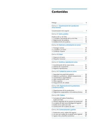 Manuales FIA de APOYO A LA FORMACIÓN DE RECURSOS HUMANOS PARA LA INNOVACIÓN AGRARIA			                                              Producción ovina




                                                                Contenidos


                                                                Prólogo.................................................................... 	
                                                                       .                                                                         5

                                                                Capítulo I. Caracterización de la producción
                                                                ovina nacional

                                                                Caracterización de la especie.................................... 	              7	

                                                                Capítulo II. Suelo y pradera

                                                                Praderas del sur de Chile.......................................... 	
                                                                                         .                                                      11
                                                                1. La pradera naturalizada del sur de Chile............... 	
                                                                                                                    .                           11
                                                                2. Regeneración de praderas.................................... 	
                                                                                               .                                                13
                                                                3. Establecimiento de praderas................................. 	
                                                                                                  .                                             16	

                                                                Capítulo III. Nutrición y alimentación en ovinos

                                                                1. Fisiología ruminal. ................................................ 	 19
                                                                                     .
                                                                2. La pradera y el ovino............................................ 	 21
                                                                3. Condición corporal............................................... 	 23

                                                                Capítulo IV. Salud

                                                                1. Cojeras en el ovino............................................... 	 27
                                                                2. Despalme funcional.............................................. 	 27

                                                                Capítulo V. Genética y reproducción ovina

                                                                1. Caracterización de las razas ovinas....................... 	 31
                                                                                                            .
                                                                2. Sistemas de cruzamiento...................................... 	 32
                                                                                             .
                                                                3. Registros reproductivos. ....................................... 	 34
                                                                                           .

                                                                Capítulo VI. Calidad de carnes en ovinos

                                                                1. Seguridad-inocuidad del producto........................ 	                   39
                                                                2. Aspectos cuantitativos, calidad composicional...... 	        .               39
                                                                3. Características organolépticas............................... 	              40
                                                                4. Valor nutritivo de la carne..................................... 	           40
                                                                5. Otros aspectos..................................................... 	
                                                                                   .                                                            40
                                                                6. Aseguramiento de calidad.................................... 	
                                                                                                  .                                             42

                                                                Capítulo VII. Organización de los productores
                                                                y asistencia técnica

                                                                1. Organizaciones de los productores....................... 	 45
                                                                2. Organismos cooperadores o de asistencia técnica... 	 45

                                                                Capítulo VIII. Cadena

                                                                1. Concepto de Cadena Productiva y
                                                                   Cadena de Valor. .................................................. 	
                                                                                    .                                                           49
                                                                2. Visiones integradas de los procesos de producción.. 	            .           49
                                                                3. La cadena de valor como estrategia de negocios..... 	                        50
                                                                4. Análisis de la cadena de valor. ............................... 	
                                                                                                       .                                        50
                                                                5. Construcción de la cadena de valor....................... 	
                                                                                                                .                               52

                                                                Capítulo IX. Comercialización y gestión

                                                                1. Producción ovina: análisis del negocio.................. 	 55
                                                                2. Un caso real: análisis de un plantel ovino regional... 	 58
                                                                3. Ingreso neto y beneficio económico....................... 	 61


                                                                                                                                                  3
 