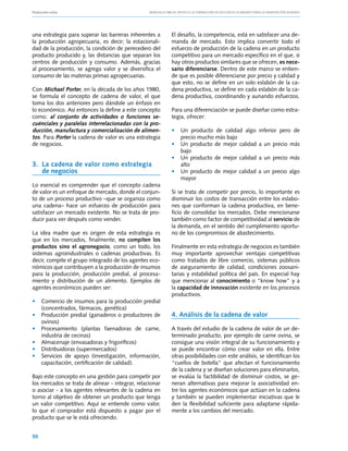 Producción ovina			                               Manuales FIA de APOYO A LA FORMACIÓN DE RECURSOS HUMANOS PARA LA INNOVACIÓN AGRARIA




una estrategia para superar las barreras inherentes a         El desafío, la competencia, está en satisfacer una de-
la producción agropecuaria, es decir; la estacionali-         manda de mercado. Esto implica convertir todo el
dad de la producción, la condición de perecedero del          esfuerzo de producción de la cadena en un producto
producto producido y, las distancias que separan los          competitivo para un mercado específico en el que, si
centros de producción y consumo. Además, gracias              hay otros productos similares que se ofrecen, es nece-
al procesamiento, se agrega valor y se diversifica el         sario diferenciarse. Dentro de este marco se entien-
consumo de las materias primas agropecuarias.                 de que es posible diferenciarse por precio y calidad y
                                                              que esto, no se define en un solo eslabón de la ca-
Con Michael Porter, en la década de los años 1980,            dena productiva, se define en cada eslabón de la ca-
se formula el concepto de cadena de valor, el que             dena productiva, coordinando y aunando esfuerzos.
toma los dos anteriores pero dándole un énfasis en
lo económico. Así entonces la define a este concepto          Para una diferenciación se puede diseñar como estra-
como: al conjunto de actividades o funciones se-              tegia, ofrecer:
cuénciales y paralelas interrelacionadas con la pro-
ducción, manufactura y comercialización de alimen-            • 	 Un producto de calidad algo                 inferior pero de
tos. Para Porter la cadena de valor es una estrategia             precio mucho más bajo
de negocios.                                                  • 	 Un producto de mejor calidad                a un precio más
                                                                  bajo
                                                              • 	 Un producto de mejor calidad                a un precio más
3. 	La cadena de valor como estrategia 	                          alto
    de negocios                                               • 	 Un producto de mejor calidad                a un precio algo
                                                                  mayor
Lo esencial es comprender que el concepto cadena
de valor es un enfoque de mercado, donde el conjun-           Si se trata de competir por precio, lo importante es
to de un proceso productivo –que se organiza como             disminuir los costos de transacción entre los eslabo-
una cadena– hace un esfuerzo de producción para               nes que conforman la cadena productiva, en bene-
satisfacer un mercado existente. No se trata de pro-          ficio de consolidar los mercados. Debe mencionarse
ducir para ver después como vender.                           también como factor de competitividad al servicio de
                                                              la demanda, en el sentido del cumplimiento oportu-
La idea madre que es origen de esta estrategia es             no de los compromisos de abastecimiento.
que en los mercados, finalmente, no compiten los
productos sino el agronegocio, como un todo, los              Finalmente en esta estrategia de negocios es también
sistemas agroindustriales o cadenas productivas. Es           muy importante aprovechar ventajas competitivas
decir, compite el grupo integrado de los agentes eco-         como tratados de libre comercio, sistemas públicos
nómicos que contribuyen a la producción de insumos            de aseguramiento de calidad, condiciones zoosani-
para la producción, producción predial, al procesa-           tarias y estabilidad política del país. En especial hay
miento y distribución de un alimento. Ejemplos de             que mencionar al conocimiento o “know how” y a
agentes económicos pueden ser:                                la capacidad de innovación existente en los procesos
                                                              productivos.
• 	 Comercio de insumos para la producción predial
    (concentrados, fármacos, genética)
• 	 Producción predial (ganaderos o productores de            4. Análisis de la cadena de valor
    ovinos)
• 	 Procesamiento (plantas faenadoras de carne,               A través del estudio de la cadena de valor de un de-
    industria de cecinas)                                     terminado producto, por ejemplo de carne ovina, se
• 	 Almacenaje (envasadoras y frigoríficos)                   consigue una visión integral de su funcionamiento y
• 	 Distribuidoras (supermercados)                            se puede encontrar cómo crear valor en ella. Entre
• 	 Servicios de apoyo (investigación, información,           otras posibilidades con este análisis, se identifican los
    capacitación, certificación de calidad).                  “cuellos de botella” que afectan el funcionamiento
                                                              de la cadena y se diseñan soluciones para eliminarlos,
Bajo este concepto en una gestión para competir por           se evalúa la factibilidad de disminuir costos, se ge-
los mercados se trata de alinear - integrar, relacionar       neran alternativas para mejorar la asociatividad en-
o asociar - a los agentes relevantes de la cadena en          tre los agentes económicos que actúan en la cadena
torno al objetivo de obtener un producto que tenga            y también se pueden implementar iniciativas que le
un valor competitivo. Aquí se entiende como valor,            den la flexibilidad suficiente para adaptarse rápida-
lo que el comprador está dispuesto a pagar por el             mente a los cambios del mercado.
producto que se le está ofreciendo.


50
 