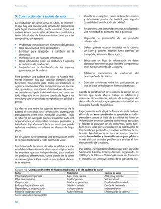 Producción ovina			                               Manuales FIA de APOYO A LA FORMACIÓN DE RECURSOS HUMANOS PARA LA INNOVACIÓN AGRARIA




5. Construcción de la cadena de valor                          • 	 Identificar un objetivo común de beneficio mutuo
                                                                   y determinar puntos de control para lograrlo
La producción de carne ovina en Chile, de momen-                   (trazabilidad, certificación de calidad)
to que hay una secuencia de actividades productivas
para llegar al consumidor, puede asumirse como una             • 	 Responder a una demanda concreta, satisfaciendo
cadena Ahora puede estar débilmente constituida y                  una necesidad de consumo real o potencial
tener dificultades de funcionamiento como para ser
competitiva, por ejemplo:                                      • 	 Organizar la          producción          de     un   producto
                                                                   diferenciado
• 	 Problemas tecnológicos en el manejo del ganado
• 	 Baja asociatividad entre productores                       • 	 Definir quiénes estarían incluidos en la cadena
• 	 Lentitud para responder a cambios en la                        de valor y quiénes estarían fuera (servicio de
    demanda                                                        transporte, asistencia técnica, etc.)
• 	 Ineficiencia en los flujos de información
• 	 Débil articulación entre los eslabones o agentes           • 	 Estructurar un flujo de información de datos
    económicos de producción                                       técnicos y económicos, que facilite la transparencia
• 	 Inequidad en la distribución de los ingresos                   en el funcionamiento de la cadena
    generados por la cadena
                                                               • 	 Establecer mecanismos                de        evaluación    del
Para construir una cadena de valor -o hacerla real-                desempeño de la cadena
mente eficiente- hay que conciliar intereses, lograr
beneficios equitativos para todos los eslabones o              • 	 Construir confianzas entre los participantes, ya
agentes económicos. Para conquistar nuevos merca-                  que se trata de trabajar en forma cooperativa
dos, ganaderos, mataderos, distribuidores de carne,
no deberían competir individualmente sino como un              Facilita la construcción de la cadena la acción de un
todo integrado en un objetivo común de llegar a los            tercero, que desde afuera, trabaje en establecer y
mercados con un producto competitivo en calidad y              mantener las confianzas, además de encargarse del
precio.                                                        desarrollo de estudios que generen información va-
                                                               liosa para hacerla competitiva.
La idea es que entre los agentes económicos de la
cadena se construya una cooperación, organizando               Especialmente en la etapa de formación de la cadena,
transacciones entre ellos mediante acuerdos. Todo              el rol de un ente coordinador o conductor es indis-
el esfuerzo de averiguar precios, establecer cada vez          pensable cuando se trata de garantizar los flujos de
negociaciones o aprovechar ventajas puntuales y                información entre los agentes económicos asociados
transitorias (oportunismo) tiene un costo que puede            y facilitar la discusión de los problemas, como tam-
reducirse mediante un sistema de alianzas de largo             bién lo es velar por la equidad en la distribución de
plazo.                                                         los beneficios generados y resolver conflictos de in-
                                                               tereses. Muchas veces se hace necesario comenzar
En el Cuadro 10 se presenta una comparación entre              con la formulación y desarrollo de un plan piloto, a
el negocio tradicional y el de cadena de valor.                través del cual detectar problemas y evaluar el fun-
                                                               cionamiento de la cadena.
La eficiencia de la cadena de valor se establece a tra-
vés del establecimiento de alianzas estratégicas entre         Por último, es importante destacar que en el segundo
las empresas que son independientes, para producir             Seminario Cárnico Chileno-Alemán, organizado en
un producto diferenciado, como puede ser la carne              2006 por la Cámara Chileno-Alemana de Comercio
de ovino orgánica. Para construir una cadena eficien-          e Industria, se concluye acerca de la ganadería ovi-
te se requiere:

Cuadro 10. Comparación entre el negocio tradicional y el de cadena de valor
Factor	                                         Tradicional	                                Cadena de valor
Información compartida	    Baja, muy escasa	Alta, muy amplia
Objetivo primario	         Costo/ precio	     Valor/calidad
Orientación	               Producto genérico	 Producto diferenciado
Enfoque hacia el mercado	  Desde la oferta	   Desde la demanda
Dependencia, organización	 Independiente	     Independiente
Filosofía organizacional	Autoeficiencia	      Eficiencia de la cadena
Fuente: adaptado de Iglesias (2003)


52
 