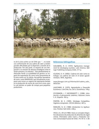 Manuales FIA de APOYO A LA FORMACIÓN DE RECURSOS HUMANOS PARA LA INNOVACIÓN AGRARIA			                    Producción ovina




na de la zona centro sur de Chile que: “…no existe              Referencias bibliográficas
una conformación de una cadena de valor y existen
grandes dificultades por la dispersión y tamaño de la           GOLDBERG, R. A. (1974). Agribusiness manage-
producción. Por otra parte, se requiere de una inte-            ment for developing countries- Latin America. Ball-
gración o la creación de alianzas estratégicas entre el         inger Publishing Company (USA). 411 p.
sector primario y la industria”. Este planteamiento es
efectuado frente a la posibilidad de generar un ne-             IGLESIAS, D. H. (2002). Cadenas de valor como es-
gocio de exportación de carne ovina proveniente de              trategia: Las cadenas de valor en el sector agroali-
la zona centro sur. En efecto, hay plantas faenadoras           mentario. INTA, Argentina.
de carne, como MAFRISUR, que actualmente se pre-
paran para iniciar un negocio de exportación basado             www.planagro.com.uy/información/cadena_valor_
en la producción de ovinos de carne de la zona, para            INTA.htm
lo cual abrirían un poder de compra para pequeños
productores.                                                    LAUCHNER, R. (1975). Agroindustria y Desarrollo
                                                                Económico. U de Chile, Fac. de Cs. Económicas. 159 p.

                                                                O’CONNOR, J. Y MCDERMOTT, I. (1998). Intro-
                                                                ducción al pensamiento sistémico. Ediciones Urano
                                                                S. A. (España). 302 p.

                                                                PORTER, M. E. (1995). Estrategia Competitiva.
                                                                Vigésima reimpresión. CECSA (México). 407 p.

                                                                RAWLINS, N. O. (1980) Introduction to Agribusi-
                                                                ness. Prentice Hall (USA). 248 p.

                                                                VEGA, J.A., DE LA (1980). Hacia un concepto integra-
                                                                tivo del proceso de producción de alimentos de origen
                                                                animal. Informativo sobre Carne y Productos Cár-
                                                                neos (Universidad Austral de Chile). ITC Nº 8. 3- 69.


                                                                                                                      53
 