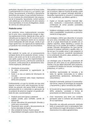 Producción ovina			                                 Manuales FIA de APOYO A LA FORMACIÓN DE RECURSOS HUMANOS PARA LA INNOVACIÓN AGRARIA




particulares, situación más común en las zonas rurales          Esta realidad no determina una condición inamovible,
y particularmente en la zona sur y sur austral y que            por el contrario, debe ser el punto de partida y parte
incluye, frecuentemente, el beneficio y faenamiento             del diagnóstico de cualquier estrategia destinada a
domiciliario del cordero, lo que contrasta fuertemen-           desarrollar mayormente su consumo y, condicionada
te con el proceso de comercialización más empresa-              a este, la producción, que debiera apuntar a:
rial de la transporte, faenamiento, control sanitario
y de calidad que no se diferencian de otros industria           • 	 Captar un mercado específico (mercado obje-
ovina exportadora, en la zona de Magallanes, dotado                 tivo), mantenerlo e incrementarlo mediante la
de sistemas de rubros pecuarios.                                    combinación de ciertas variables controlables
	                                                                   (mix comercial)
Productos ovinos
                                                                • 	 Establecer estrategias acordes a los medios dispo-
Los productos ovinos tradicionalmente conocidos                     nibles y posibilidades, visualizando un posiciona-
son la carne, lana y recientemente emerge en algu-                  miento en el largo plazo.
nas explotaciones la leche. Además de la lana, que es
relevante para las regiones XI y XII, la carne es el pro-       Las estrategias a definir para desarrollar el consumo
ducto de mayor importancia dentro de los sistemas               de carne ovina, entendidas estas como la manipula-
ovinos tradicionales del resto del país, siendo el que          ción de un grupo determinado de variables con un
mayor aporte hace a los ingresos de las explotaciones           objetivo específico, deben identificar y conocer los
y el producto más conocido por los consumidores.                factores que no son posibles de modificar ( variables
                                                                sociales, culturales, demográficas, etc.) pero que de-
Carne ovina                                                     terminan el contexto relevante y, aquellas otras, so-
                                                                bre las que sí es posible actuar y que componen el
Este producto no cuenta con un posicionamiento                  mix o mezcla comercial, consistente esencialmente
ventajoso dentro de los productos cárneos, contras-             en la combinación de precio, plaza, producto y pro-
tando a este sector con los de la carne porcina y de            moción (Kotler, 1994).
aves (pollo y pavo), las que han experimentado un
incremento del consumo y disminución sostenida de               Las estrategias para el desarrollo y promoción del
sus precios, consecuencia de un abordamiento neta-              consumo de carne ovina no son genéricamente di-
mente empresarial, definido por:                                ferentes a las que deben desarrollar otros productos,
                                                                y consideran los ámbitos de mercado, tecnológicos y
• 	 Orientación al consumidor                                   productivos, en cuanto a:
• 	 Se utiliza activamente la segmentación de
    mercado                                                     • 	 Identificar oportunidades de mercados y de
• 	 Existe o se crea un sistema de información de                   todos los agentes involucrados en la cadena
    mercado                                                         agroalimentaria (productores, distribuidores y
• 	 La gestión comercial cobra mayor importancia                    consumidores.)
    dentro de la empresa.
                                                                • 	 Estimular la demanda, promover la comercializa-
Contrariamente a lo que ha ocurrido con esas otras                  ción formal, mejorar las tecnologías de transporte
especies, el sector ovino, salvo excepciones, ha man-               y faenamiento y, aplicar normativas de calidad
tenido una posición más pasiva frente al mercado,
permaneciendo en el consumidor la apreciación de                • 	 En función de los requerimientos del consumidor,
un producto de presencia marginal, sin grandes atri-                definir productos, variedades y formas de
butos de valor, caracterizado por:                                  presentación con determinación de sus costos

• 	 Producto poco sano (grasa y colesterol)                     • 	 Crear mecanismos para tener una constante
• 	 Calidad variable, poco confiable, carente de                    percepción sobre la conducta del consumidor y
    tipificación                                                    de sus expectativas
• 	 Escasas alternativas de presentación ofrecidas y
    cortes poco convenientes                                    • 	 Desarrollar una adecuada promoción, destinada
• 	 Preparación poco versátil y desconocimiento de                  tanto al comerciante como al demandante final,
    formas adecuadas de hacerla                                     que fortalezca la imagen del producto y facilite su
• 	 Alta cantidad de residuos (hueso y grasa)                       movimiento en la cadena agroalimentaria.
• 	 Disponibilidad restringida a pocos meses del año




56
 