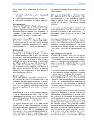 Manuales FIA de APOYO A LA FORMACIÓN DE RECURSOS HUMANOS PARA LA INNOVACIÓN AGRARIA			                      Producción ovina




En el ámbito de la organización y gestión (FIA,                 mas físicas de productos cárneos exportados suman
2000):                                                          5.585 toneladas.

• 	 Fortalecer la asociatividad del rubro y la capacidad        Otros conjuntos despachados al exterior correspon-
    de gestión                                                  den a diferentes tipos de lana, que alcanzan a US $
• 	 Generar sistemas de información y difusión                  9,7 millones FOB (4,22 mil toneladas) y, a pieles y
• 	 Adecuar los instrumentos de fomento necesarios              cueros en diversas formas y grasa de lana, los que
                                                                totalizan US $ 2 millones FOB para mil toneladas
Mercado nacional                                                (ODEPA).
Para el año 2006, ODEPA señala la existencia nacio-
nal de ovinos en 3,8 millones de cabezas. En el censo           En el presente año, no se registran montos ni volú-
de 1965, la población ovina alcanzó a 6,6 millones,             menes importados de carne ovina, debido a las res-
decreciendo continuadamente hasta el presente. La               tricciones zoosanitarias en los países vecinos, a la
cifra censal de 1997 indica 3,6 millones de cabezas,            demanda nacional y a las relaciones de precios inter-
concentrada en las regiones australes (INE).                    nacionales.

La producción nacional 2005 fue de 9,2 mil tonela-              Nuestro país importa pequeñas partidas de lanas de
das de carne en vara con 657 mil animales faenados.             finuras extremas, gruesas y finas, clases que son defi-
El consumo nacional de carne ovina exhibe asimismo              citarias o no se producen en el país, manteniendo sin
un descenso continuado, estimándose en la actuali-              embargo la condición neta exportadora. Las mayo-
dad en alrededor de 225 gramos por persona año.                 res importaciones incluyen textiles, ropa, alfombras
                                                                y otros bienes intermedios y finales elaborados con
Estacionalidad                                                  lana.
Los mataderos nacionales muestran una fuerte es-
tacionalidad en el beneficio de ovinos. Al analizar             El productor y su medio interno
el comportamiento del 2005, el 88 % del volumen                 Al interior de la empresa productora las disyunti-
anual se faena entre diciembre y mayo, concentrando             vas clásicas refieren a qué producir, cómo producir
marzo y abril un 34,6 % del total. La variación men-            y cuánto producir. Los recursos internos disponibles
sual en la oferta interna neta puede verse atenuada             pueden ser clasificados en naturales (tierra, clima,
por el flujo exportado que es extraído principalmente           agua), humanos (del productor, familiar no remu-
de la producción del primer cuatrimestre y, también,            nerado, remunerados) y de capital (de inversión, de
por el derrame de carne congelada consumida en el               operación).
resto del año. No obstante, la oferta y el consumo
nacional de carne fresca se reducen, en la práctica, al         En asociación con los factores externos a la empre-
trimestre diciembre - febrero.                                  sa –principalmente, precios, mercados, transportes,
                                                                asistencia técnica e industria transformadora– la
Comercio exterior                                               cuantía y disponibilidad de los tres tipos de recursos
Desde 1950, Chile fue importador neto de produc-                internos condicionarán el rubro, las opciones técnicas
tos ganaderos. A partir de 2000 esta situación ha ido           y el tamaño o volumen del negocio. Específicamente,
cambiando por el dinamismo exportador de las car-               Croston, 1985, determinará orientaciones respecto al
nes de aves y cerdos que han podido revertir la ba-             sistema productivo más conveniente, el tipo animal
lanza comercial pecuaria, no obstante la significativa          y genotipos más promisorios, los rendimientos y efi-
y creciente importación de carne bovina en el mismo             ciencia de los recursos.
período.
                                                                Los costos de producción determinan la factibilidad
Históricamente, el sector ovino constituyó la excep-            comercial de la empresa. El principio del cómo pro-
ción al ser exportador neto de lanas y carne. Los mer-          ducir requiere, en lo fundamental, el lograr que la
cados externos del rubro se han desarrollado paula-             relación entre la productividad o rendimiento indivi-
tinamente hacia nuevos destinos: en la UE (85%),                dual de todos los recursos, o al menos los principales
México (9%), Sudamérica y Medio Oriente.                        que se utilicen, alcancen una simetría respecto a sus
                                                                respectivos precios o costos. Traducido esto en ejem-
Los registros estadísticos para el año 2005 indican             plos concretos, equivale a perseguir que el valor de la
exportaciones de ovinos procesados que, ordenadas               producción por ha obtenga una relación, respecto al
en 12 clases diferentes, conforman un total valorado            precio de la ha, similar al valor de la producción por
en US $ 24.252.364 FOB. Las principales partidas                oveja, respecto al precio de la oveja. De esta mane-
corresponden a carnes deshuesadas congeladas, ca-               ra, la empresa ovina exigirá a su inversión en tierra
nales y medias canales enteras congeladas y a cortes            un rendimiento similar al rendimiento exigido a su
congelados, con y sin deshuesar. Estas distintas for-           inversión en animales y, por extensión, a todos los

                                                                                                                        57
 