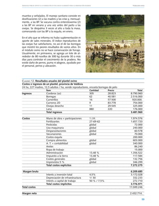 Manuales FIA de APOYO A LA FORMACIÓN DE RECURSOS HUMANOS PARA LA INNOVACIÓN AGRARIA			     Producción ovina




muertos y señalados. El manejo sanitario consiste en
dosificaciones (2) a las madres y las crías y, mensual-
mente, a las BP. Se vacuna contra enterotoxemia (2)
a las BP en verano y una vez antes del parto a las
ovejas. Se despalma 3 veces al año a toda la masa,
comenzando con las BP a la esquila, en enero.

En el año que se informa no hubo suplementación ni
aporte de sales minerales. El índice reproductivo de
las ovejas fue satisfactorio, no así el de las borregas
que mostró los peores resultados de varios años. En
el módulo ovino no se hace conservación de forraje.
Usualmente, en primavera, se agrega un lote de al-
rededor de 80 novillos de 300 kg durante 30 o más
días para controlar el crecimiento de la pradera. No
existe daño de perros, puma ni abigeos, ayudado por
el personal, perros y ubicación.




Cuadro 12. Resultados anuales del plantel ovino
Costos e ingresos de un plantel, provincia de Valdivia
24 ha, 227 madres, 12,5 adultos / ha, vende reproductores, encasta borregas de pelo
	                    Ítem	                                 Cantidad	       Precio	               Total
Ingresos	            Corderos (as)	                        305	            28.823	        8.790.960
	                    Borregas	                             62	             40.581	        2.516.000	
	                    Carnerillos	                          16	             57.500	         920.000.
	                    Carneros 2D	                          9	              83.778	          754.000
	                    Ovejas desecho	                       11	             29.545	          325.000
  	Lana	                                                   880	            220	             176.000
	                    Total ingresos			                                                    3.481.960

Costos	 Mano de obra + participaciones	 1 J.H.		                                          1.974.576
	       Fertilizantes	                  27-69-62		                                        1.657.720
	       Pesticidas	                     global		                                             72.000
	Uso maquinaria	                        global		                                            240.000
	       Desparasitaciones	              global		                                             60.578
	       Vacunaciones 	                  global		                                             70.000
	       Costos esquila			                                                                   200.000
	       Compra alimentos	               global		                                            603.000
	A. T. + contabilidad	                  global		                                            340.000
	Aretes			                                                                                   86.240
	       Ropa de trabajo			                                                                   15.000
	Administración	                        13,48 %		                                         1.356.522
	       Impuesto a la tierra	           13,48 %		                                           117.584
	       Costos generales	               global		                                            132.756
	       Imprevistos 5 %	                global		                                            346.299
	       Total costos explícitos			                                                        7.272.275

  Margen bruto				                                                                        6.209.685
	             Interés a inversión total	       4,5%		                                     3.172.028
	             Depreciación de infraestructura	 1/ 30		                                      332.233
	             Interés a capital de trabajo	    50 % / 7,5%		                                272.710
	             Total costos implícitos			                                                  3.776.971
Total costos				                                                                         11.049.246

Margen neto				                                                                          2.432.714.

                                                                                                       59
 