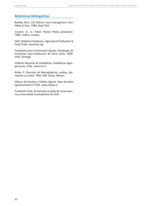 Producción ovina			                              Manuales FIA de APOYO A LA FORMACIÓN DE RECURSOS HUMANOS PARA LA INNOVACIÓN AGRARIA




Referencias bibliográficas

Boehlje, M.D.; V.R. Eidman. Farm management. John
Wiley & Sons. 1984. New York.

Croston, D.; G. Pollot. Planed Sheep production.
1985. Collins, London.

FAO. Statistical Databases. Agricultural Production &
Food Trade. www.fao.org

Fundación para la Innovación Agraria. Estrategias de
innovación para producción de carne ovina. 2000.
FFIA. Santiago.

Instituto Nacional de Estadísticas. Estadísticas Agro-
pecuarias. Chile. www.ine.cl

Kotler, P. Dirección de Mercadotecnia, análisis, pla-
neación y control. 1994. Edit. Diana, México.

Oficina de Estudios y Política Agraria. Base de datos
agroeconómicos. Chile. www.odepa.cl

Fundación Chile. El mercado mundial de carnes bovi-
na y ovina desde la perspectiva de Chile.




62
 