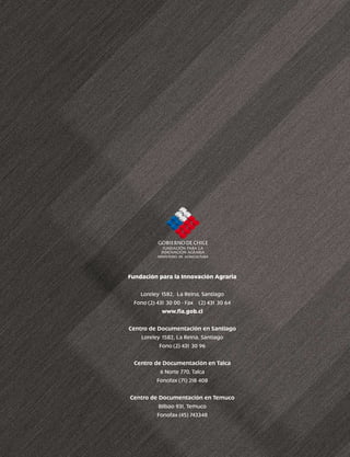 Fundación para la Innovación Agraria


    Loreley 1582, La Reina, Santiago
 Fono (2) 431 30 00 - Fax   (2) 431 30 64
            www.fia.gob.cl


Centro de Documentación en Santiago
    Loreley 1582, La Reina, Santiago
           Fono (2) 431 30 96


 Centro de Documentación en Talca
          6 Norte 770, Talca
          Fonofax (7 218 408
                    1)


Centro de Documentación en Temuco
          Bilbao 931, Temuco
          Fonofax (45) 743348
 