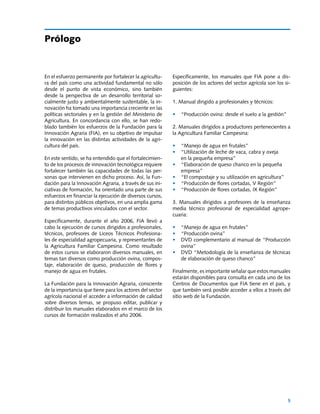 Manuales FIA de APOYO A LA FORMACIÓN DE RECURSOS HUMANOS PARA LA INNOVACIÓN AGRARIA			                      Producción ovina




Prólogo


En el esfuerzo permanente por fortalecer la agricultu-          Específicamente, los manuales que FIA pone a dis-
ra del país como una actividad fundamental no sólo              posición de los actores del sector agrícola son los si-
desde el punto de vista económico, sino también                 guientes:
desde la perspectiva de un desarrollo territorial so-
cialmente justo y ambientalmente sustentable, la in-            1. Manual dirigido a profesionales y técnicos:
novación ha tomado una importancia creciente en las
políticas sectoriales y en la gestión del Ministerio de         •	 “Producción ovina: desde el suelo a la gestión”
Agricultura. En concordancia con ello, se han redo-
blado también los esfuerzos de la Fundación para la             2. Manuales dirigidos a productores pertenecientes a
Innovación Agraria (FIA), en su objetivo de impulsar            la Agricultura Familiar Campesina:
la innovación en las distintas actividades de la agri-
cultura del país.                                               •	 “Manejo de agua en frutales”
                                                                •	 “Utilización de leche de vaca, cabra y oveja
En este sentido, se ha entendido que el fortalecimien-          	  en la pequeña empresa”
to de los procesos de innovación tecnológica requiere           •	 “Elaboración de queso chanco en la pequeña
fortalecer también las capacidades de todas las per-               empresa”
sonas que intervienen en dicho proceso. Así, la Fun-            •	 “El compostaje y su utilización en agricultura”
dación para la Innovación Agraria, a través de sus ini-         •	 “Producción de flores cortadas, V Región”
ciativas de formación, ha orientado una parte de sus            •	 “Producción de flores cortadas, IX Región”
esfuerzos en financiar la ejecución de diversos cursos,
para distintos públicos objetivos, en una amplia gama           3. Manuales dirigidos a profesores de la enseñanza
de temas productivos vinculados con el sector.                  media técnico profesional de especialidad agrope-
                                                                cuaria:
Específicamente, durante el año 2006, FIA llevó a
cabo la ejecución de cursos dirigidos a profesionales,          •	 “Manejo de agua en frutales”
técnicos, profesores de Liceos Técnicos Profesiona-             •	 “Producción ovina”
les de especialidad agropecuaria, y representantes de           •	 DVD complementario al manual de “Producción
la Agricultura Familiar Campesina. Como resultado                  ovina”
de estos cursos se elaboraron diversos manuales, en             •	 DVD “Metodología de la enseñanza de técnicas
temas tan diversos como producción ovina, compos-                  de elaboración de queso chanco”
taje, elaboración de queso, producción de flores y
manejo de agua en frutales.                                     Finalmente, es importante señalar que estos manuales
                                                                estarán disponibles para consulta en cada uno de los
La Fundación para la Innovación Agraria, consciente             Centros de Documentos que FIA tiene en el país, y
de la importancia que tiene para los actores del sector         que también será posible acceder a ellos a través del
agrícola nacional el acceder a información de calidad           sitio web de la Fundación.
sobre diversos temas, se propuso editar, publicar y
distribuir los manuales elaborados en el marco de los
cursos de formación realizados el año 2006.




                                                                                                                          5
 