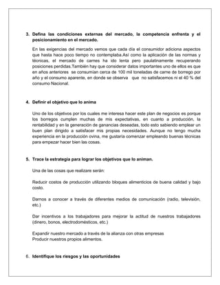 3. Defina las condiciones externas del mercado, la competencia enfrenta y el
posicionamiento en el mercado.
En las exigencias del mercado vemos que cada día el consumidor adiciona aspectos
que hasta hace poco tiempo no contemplaba.Así como la aplicación de las normas y
técnicas, el mercado de carnes ha ido lenta pero paulatinamente recuperando
posiciones perdidas.También hay que considerar datos importantes uno de ellos es que
en años anteriores se consumían cerca de 100 mil toneladas de carne de borrego por
año y el consumo aparente, en donde se observa que no satisfacemos ni el 40 % del
consumo Nacional.
4. Definir el objetivo que lo anima
Uno de los objetivos por los cuales me interesa hacer este plan de negocios es porque
los borregos cumplen muchas de mis expectativas, en cuanto a producción, la
rentabilidad y en la generación de ganancias deseadas, todo esto sabiendo emplear un
buen plan dirigido a satisfacer mis propias necesidades. Aunque no tengo mucha
experiencia en la producción ovina, me gustaría comenzar empleando buenas técnicas
para empezar hacer bien las cosas.
5. Trace la estrategia para lograr los objetivos que lo animan.
Una de las cosas que realizare serán:
Reducir costos de producción utilizando bloques alimenticios de buena calidad y bajo
costo.
Darnos a conocer a través de diferentes medios de comunicación (radio, televisión,
etc.)
Dar incentivos a los trabajadores para mejorar la actitud de nuestros trabajadores
(dinero, bonos, electrodomésticos, etc.)
Expandir nuestro mercado a través de la alianza con otras empresas
Producir nuestros propios alimentos.
6. Identifique los riesgos y las oportunidades
 