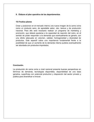 9. Elabore el plan operativo de los departamentos
10.Finalice planes
Crear y posicionar en el mercado interno una nueva imagen de la carne ovina
como un producto sano, de agradable sabor, olor, textura y de producción
nacional. Para ello será necesario realizar un programa de marketing y
promoción, que deberá ajustarse a la capacidad de reacción del rubro, en el
sentido de poder responder a la demanda que eventualmente se genere, con
una oferta adecuada en volumen, calidad, homogeneidad y diversidad de
productos. Este aspect0 cobra una importancia fundamental frente a la
posibilidad de que un aumento de la demanda interna pudiera eventualmente
ser abordada con productos importados.
Conclusión.
La producción de carne ovina a nivel nacional presenta buenas perspectivas en
términos de demanda, tecnologías disponibles, disponibilidad de una base
genetica, superficies con potencial productivo y disposición del sector privado y
público para diversificar e innovar.
 