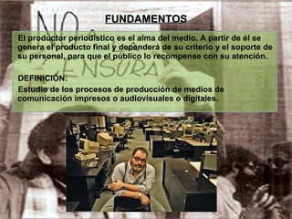 FUNDAMENTOS El productor periodístico es el alma del medio. A partir de él se genera el producto final y dependerá de su criterio y el soporte de su personal, para que el público lo recompense con su atención. DEFINICIÓN: Estudio de los procesos de producción de medios de comunicación impresos o audiovisuales o digitales. 